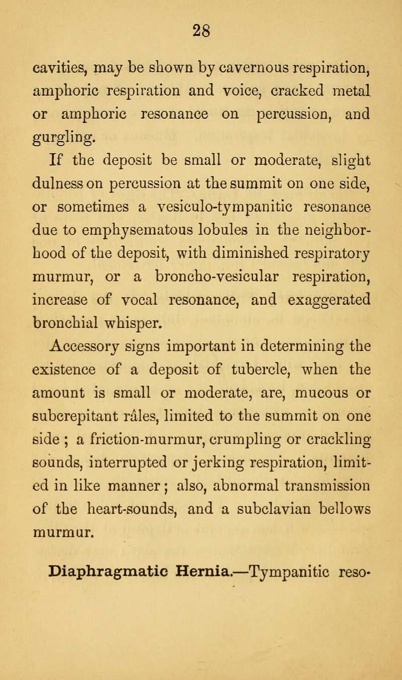 cavities, may be shown by cavernous respiration, amphoric respiration and voice, cracked metal or amphoric resonance on percussion, and gurgling. If the deposit be small or moderate, slight dulness on percussion at the summit on one side, or sometimes a vesiculotympanitic resonance due to emphysematous lobules in the neighbor- hood of the deposit, with diminished respiratory murmur, or a broncho-vesicular respiration, increase of vocal resonance, and exaggerated bronchial whisper. Accessory signs important in determining the existence of a deposit of tubercle, when the amount is small or moderate, are, mucous or subcrepitant rales, limited to the summit on one side ; a friction-murmur, crumpling or crackling- sounds, interrupted or jerking respiration, limit- ed in like manner; also, abnormal transmission of the heart-sounds, and a subclavian bellows murmur. Diaphragmatic Hernia.—Tympanitic reso-