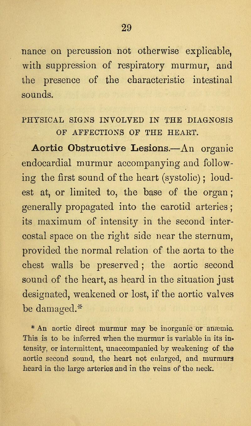 nance on percussion not otherwise explicable, with suppression of respiratory murmur, and the presence of the characteristic intestinal sounds. PHYSICAL SIGNS INVOLVED IN THE DIAGNOSIS OF AFFECTIONS OF THE HEART. Aortic Obstructive Lesions.—An organic endocardial murmur accompanying and follow- ing the first sound of the heart (systolic); loud- est at, or limited to, the base of the organ; generally propagated into the carotid arteries; its maximum of intensity in the second inter- costal space on the right side near the sternum, provided the normal relation of the aorta to the chest walls be preserved; the aortic second sound of the heart, as heard in the situation just designated, weakened or lost, if the aortic valves be damaged.* * An aortic direct murmur may be inorganic or anaemia. This is to be inferred when the murmur is variable in its in- tensity, or intermittent, unaccompanied by weakening of the aortic second sound, the heart not enlarged, and murmurs heard in the large arteries and in the veins of the neck.