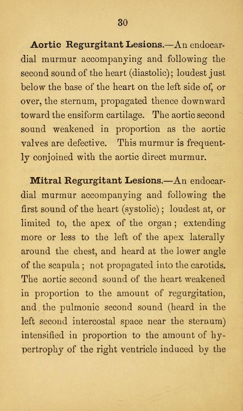 Aortic Regurgitant Lesions.—An endocar- dial murmur accompanying and following the second sound of the heart (diastolic); loudest just below the base of the heart on the left side of, or over, the sternum, propagated thence downward toward the ensiform cartilage. The aortic second sound weakened in proportion as the aortic valves are defective. This murmur is frequent- ly conjoined with the aortic direct murmur. Mitral Regurgitant Lesions.—An endocar- dial murmur accompanying and following the first sound of the heart (systolic); loudest at, or limited to, the apex of the organ ; extending more or less to the left of the apex laterally around the chest, and heard at the lower angle of the scapula ; not propagated into the carotids. The aortic second sound of the heart weakened in proportion to the amount of regurgitation, and. the pulmonic second sound (heard in the left second intercostal space near the sternum) intensified in proportion to the amount of hy- pertrophy of the right ventricle induced by the