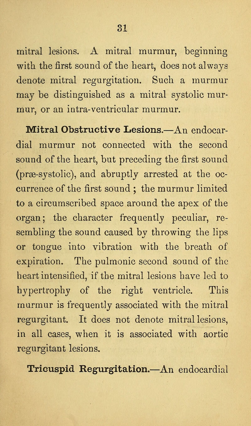 mitral lesions. A mitral murmur, beginning with the first sound of the heart, does not always denote mitral regurgitation. Such a murmur may be distinguished as a mitral systolic mur- mur, or an intra-ventricular murmur. Mitral Obstructive Lesions.—An endocar- dial murmur not connected with the second sound of the heart, but preceding the first sound (prse-systolic), and abruptly arrested at the oc- currence of the first sound ; the murmur limited to a circumscribed space around the apex of the organ; the character frequently peculiar, re- sembling the sound caused by throwing the lips or tongue into vibration with the breath of expiration. The pulmonic second sound of the heart intensified, if the mitral lesions have led to hypertrophy of the right ventricle. This murmur is frequently associated with the mitral regurgitant. It does not denote mitral lesions, in all cases, when it is associated with aortic regurgitant lesions. Tricuspid Regurgitation.—An endocardial