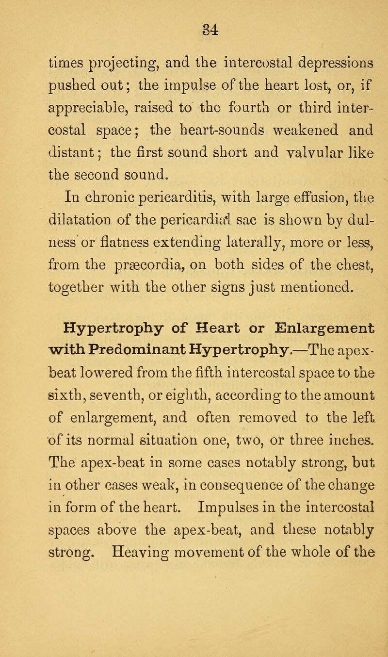 times projecting, and the intercostal depressions pushed out; the impulse of the heart lost, or, if appreciable, raised to the fourth or third inter- costal space; the heart-sounds weakened and distant; the first sound short and valvular ]ike the second sound. In chronic pericarditis, with large effusion, the dilatation of the pericardiai sac is shown by dill- ness' or flatness extending laterally, more or less, from the prsecordia, on both sides of the chest, together with the other signs just mentioned. Hypertrophy of Heart or Enlargement -with Predominant Hypertrophy.—The apex- beat lowered from the fifth intercostal space to the sixth, seventh, or eighth, according to the amount of enlargement, and often removed to the left of its normal situation one, two, or three inches. The apex-beat in some cases notably strong, but in other cases weak, in consequence of the change in form of the heart. Impulses in the intercostal spaces above the apex-beat, and these notably strong. Heaving movement of the whole of the
