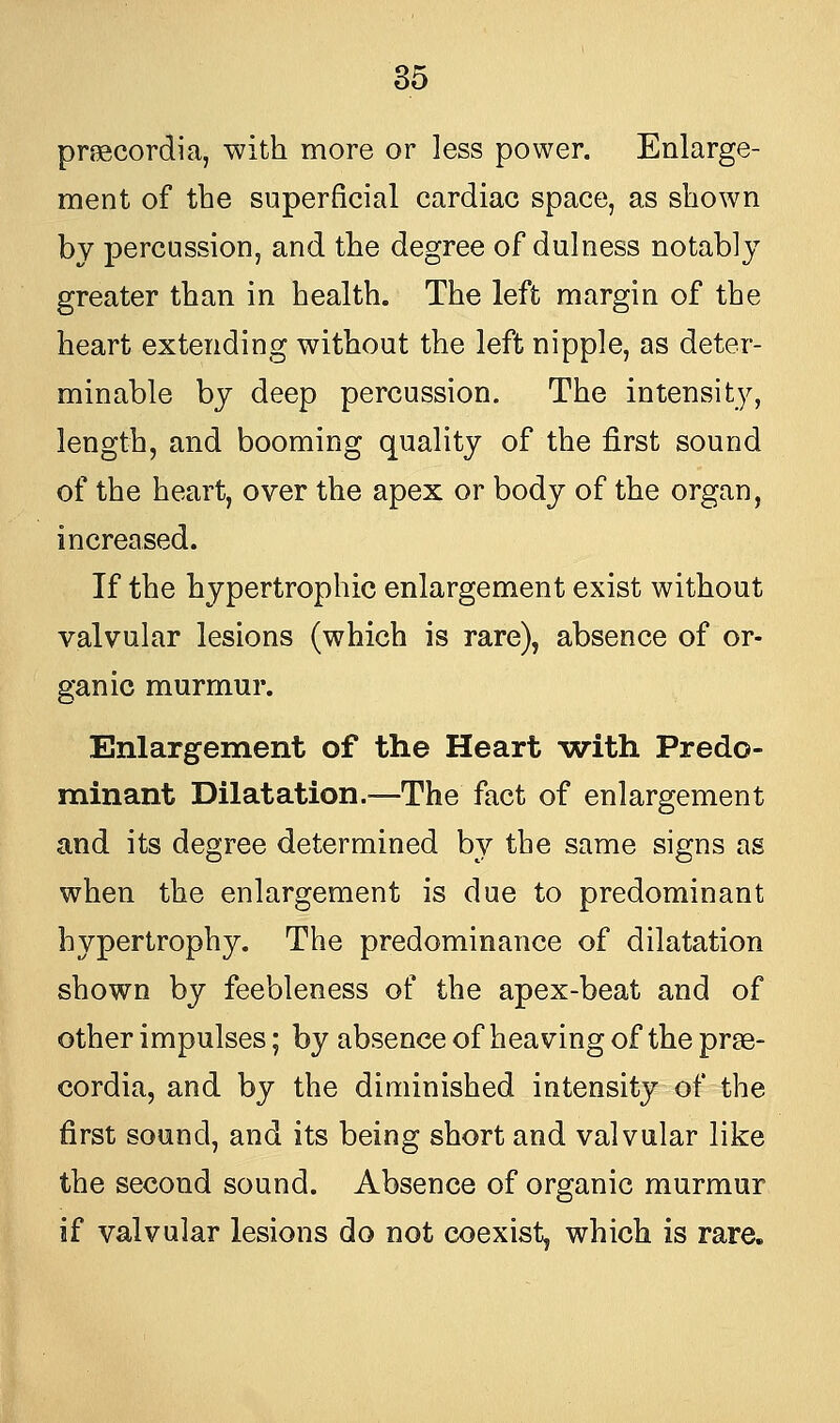 pnecordia, with more or less power. Enlarge- ment of the superficial cardiac space, as shown by percussion, and the degree of dulness notably greater than in health. The left margin of the heart extending without the left nipple, as deter- minable by deep percussion. The intensity, length, and booming quality of the first sound of the heart, over the apex or body of the organ, increased. If the hypertrophic enlargement exist without valvular lesions (which is rare), absence of or- ganic murmur. Enlargement of the Heart with Predo- minant Dilatation.—The fact of enlargement and its degree determined by the same signs as when the enlargement is due to predominant hypertrophy. The predominance of dilatation shown by feebleness of the apex-beat and of other impulses; by absence of heaving of the prge- cordia, and by the diminished intensity of the first sound, and its being short and valvular like the second sound. Absence of organic murmur if valvular lesions do not coexist, which is rare.