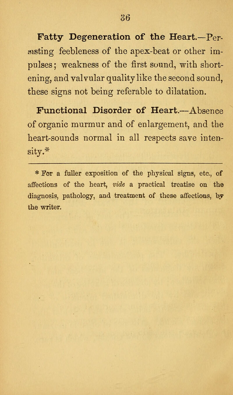 Fatty Degeneration of the Heart.—Per- sisting feebleness of the apex-beat or other im- pulses ; weakness of the first sound, with short- ening, and valvular quality like the second sound, these signs not being referable to dilatation. Functional Disorder of Heart.—Absence of organic murmur and of enlargement, and the heart-sounds normal in all respects save inten- sity.* * For a fuller exposition of the physical signs, etc., of affections of the heart, vide a practical treatise on the diagnosis, pathology, and treatment of these affections, hy the writer.