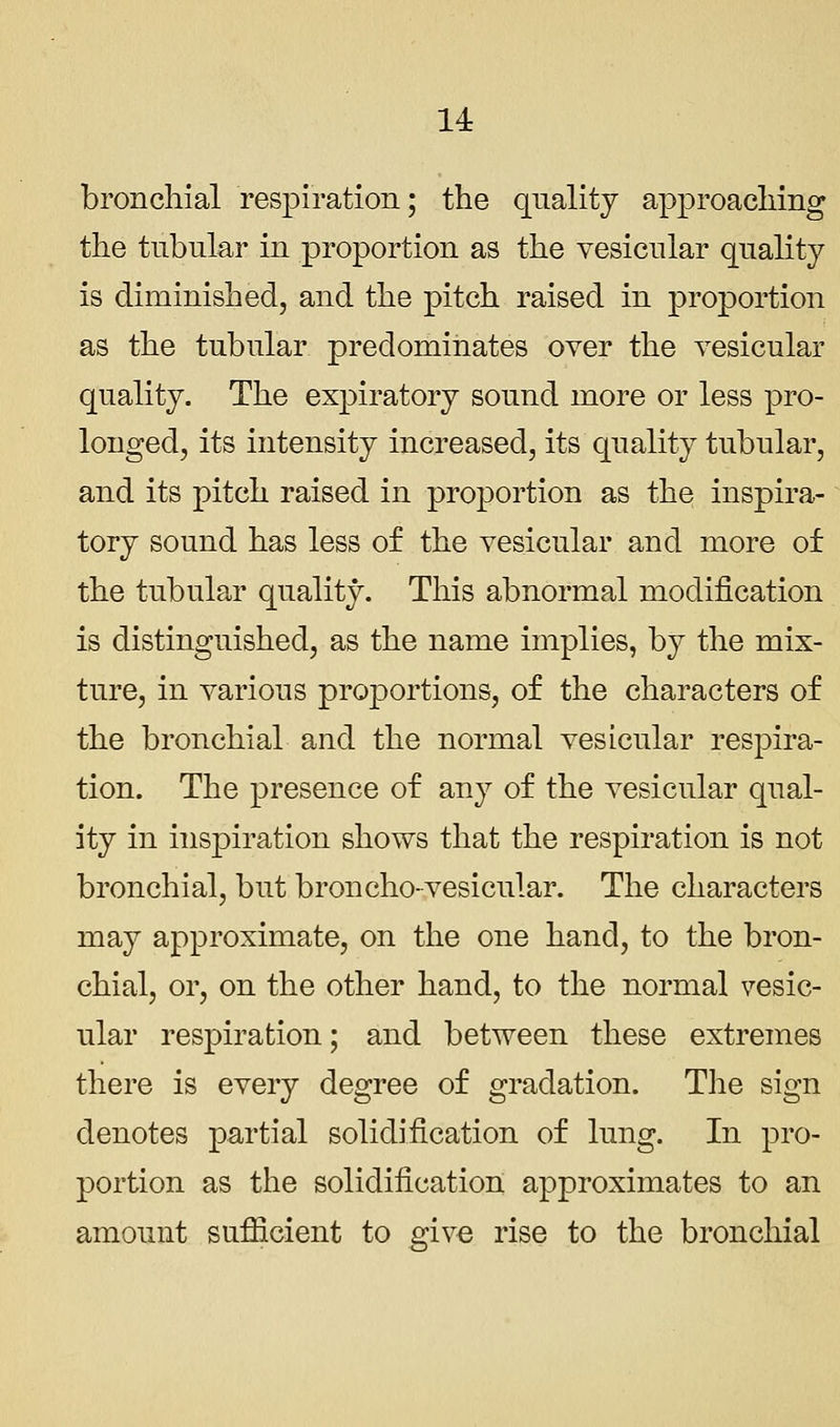 14: bronchial respiration; the quality approaching the tubular in proportion as the vesicular quality is diminished, and the pitch raised in proportion as the tubular predominates over the vesicular quality. The expiratory sound more or less pro- longed, its intensity increased, its quality tubular, and its pitch raised in proportion as the inspira- tory sound has less of the vesicular and more of the tubular quality. This abnormal modification is distinguished, as the name implies, by the mix- ture, in various proportions, of the characters of the bronchial and the normal vesicular respira- tion. The presence of any of the vesicular qual- ity in inspiration shows that the respiration is not bronchial, but broncho-vesicular. The characters may approximate, on the one hand, to the bron- chial, or, on the other hand, to the normal vesic- ular respiration; and between these extremes there is every degree of gradation. The sign denotes partial solidification of lung. In pro- portion as the solidification approximates to an amount sufficient to give rise to the bronchial
