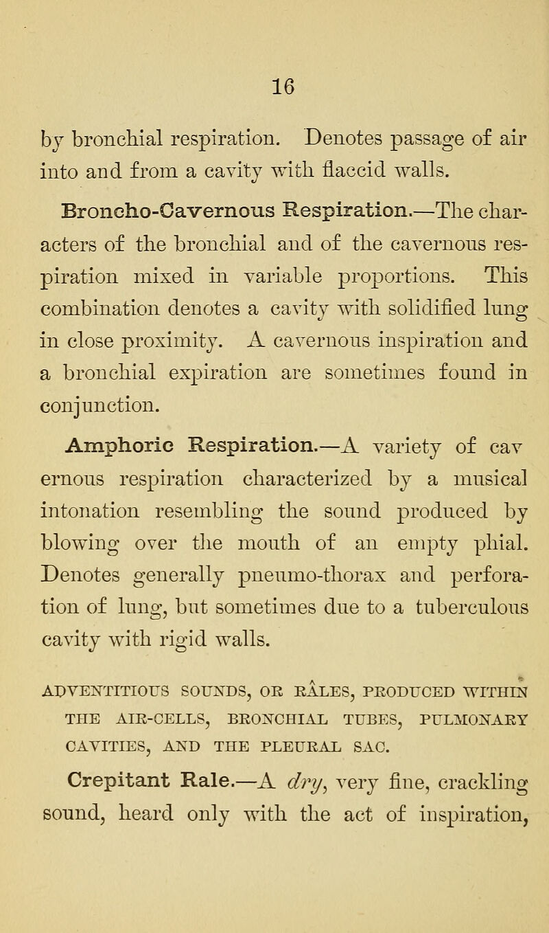 by bronchial respiration. Denotes passage of air into and from a cavity with flaccid walls. Broneho-Oavernous Respiration.—The char- acters of the bronchial and of the cavernons res- piration mixed in variable proportions. This combination denotes a cavity with solidified lung in close proximity. A cavernous inspiration and a bronchial expiration are sometimes found in conjunction. Amphoric Respiration.—A variety of cav ernous respiration characterized by a musical intonation resembling the sound produced by blowing over the mouth of an empty phial. Denotes generally pneumo-thorax and perfora- tion of lung, but sometimes due to a tuberculous cavity with rigid walls. ADVENTITIOUS SOUNDS, OR RALES, PRODUCED WITHIN THE AIR-CELLS, BRONCHIAL TUBES, PULMONARY CAVITIES, AND THE PLEURAL SAC. Crepitant Rale.—A dry, very fine, crackling sound, heard only with the act of inspiration,