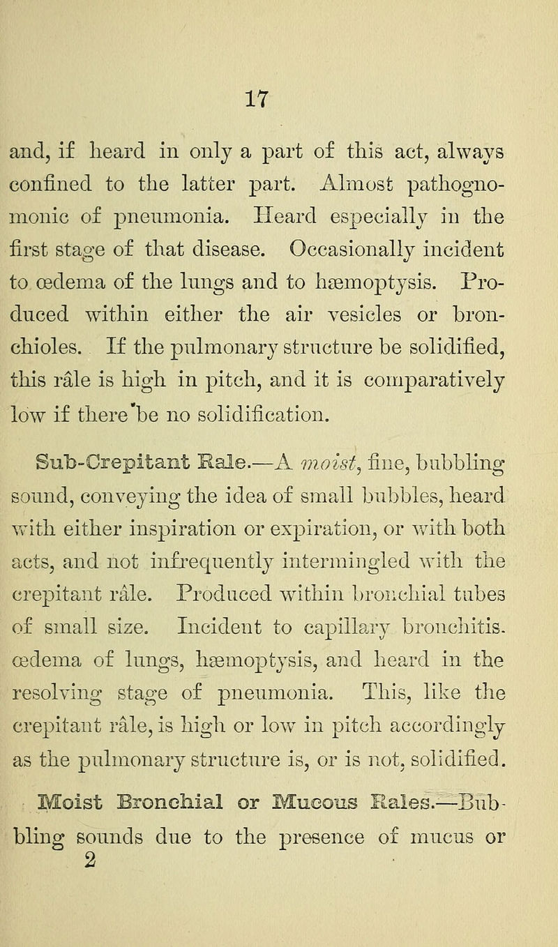 and, if heard in only a part of this act, always confined to the latter part. Almost pathogno- monic of pneumonia. Heard especially in the first stage of that disease. Occasionally incident to oedema of the lungs and to haemoptysis. Pro- duced within either the air vesicles or bron- chioles. If the pulmonary structure be solidified, this rale is high in pitch, and it is comparatively low if there be no solidification. Sub-Crepitant Rale.—A moist, fine, babbling sound, conveying the idea of small bubbles, heard with either inspiration or expiration, or with both acts, and not infrequently intermingled with the crepitant rale. Produced within bronchial tubes of small size. Incident to capillary bronchitis, oedema of lungs, haemoptysis, and heard in the resolving stage of pneumonia. This, like the crepitant rale, is high or low in pitch accordingly as the pulmonary structure is, or is not, solidified. Moist Bronchial or Mucous Rales.—Bub- bling sounds due to the presence of mucus or 2