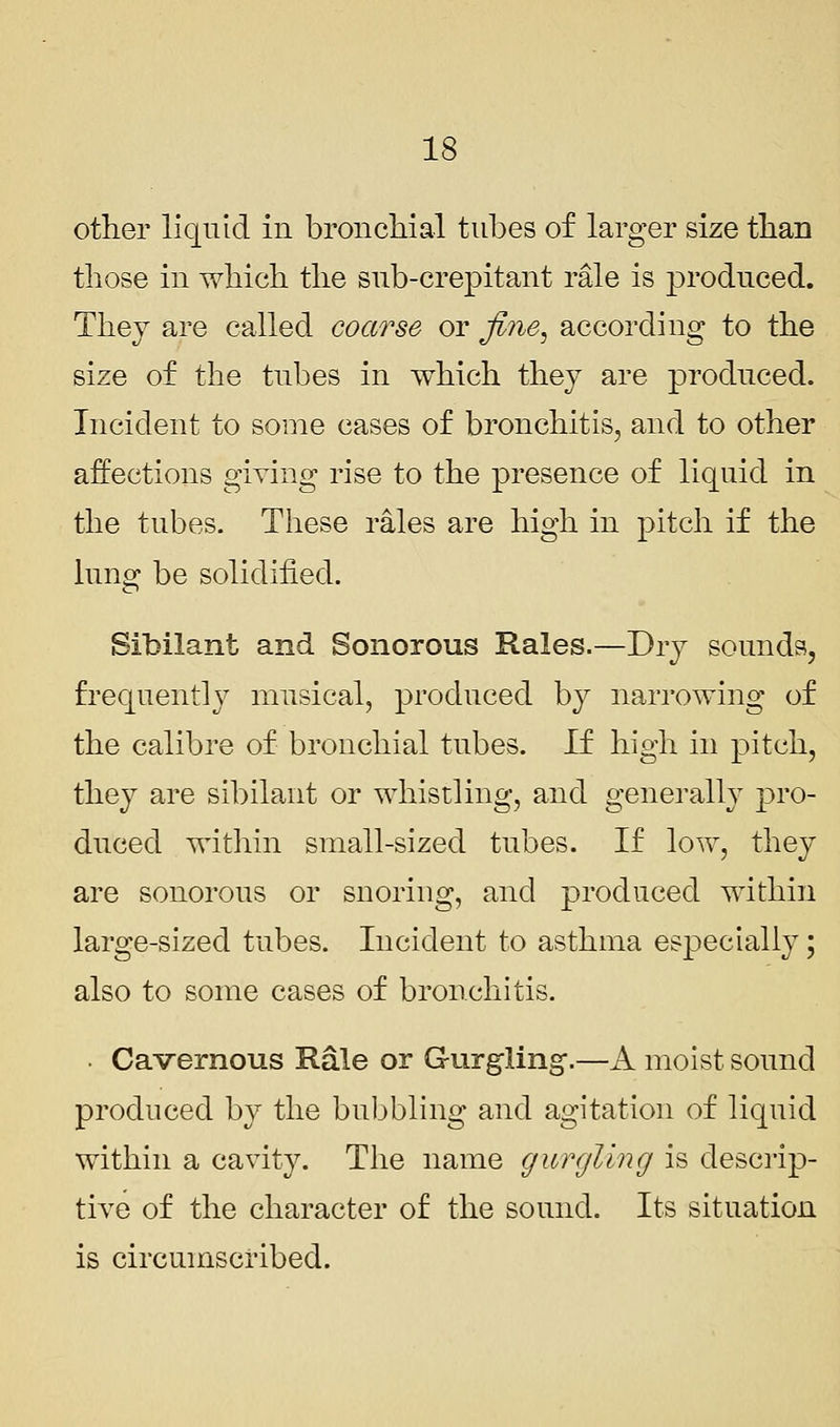 other liquid in bronchial tubes of larger size than those in which the sub-crepitant rale is produced. They are called coarse or fine, according to the size of the tubes in which they are produced. Incident to some cases of bronchitis, and to other affections giving rise to the presence of liquid in the tubes. These rales are high in pitch if the lung be solidified. Sibilant and Sonorous Rales.—Dry sounds, frequently musical, produced by narrowing of the calibre of bronchial tubes. If high in pitch, they are sibilant or whistling, and generally pro- duced within small-sized tubes. If low, they are sonorous or suoriug, and produced within large-sized tubes. Incident to asthma especially; also to some cases of bronchitis. ■ Cavernous Rale or Gurgling-.—A moist sound produced by the bubbling and agitation of liquid within a cavity. The name gurgling is descrip- tive of the character of the sound. Its situation is circumscribed.