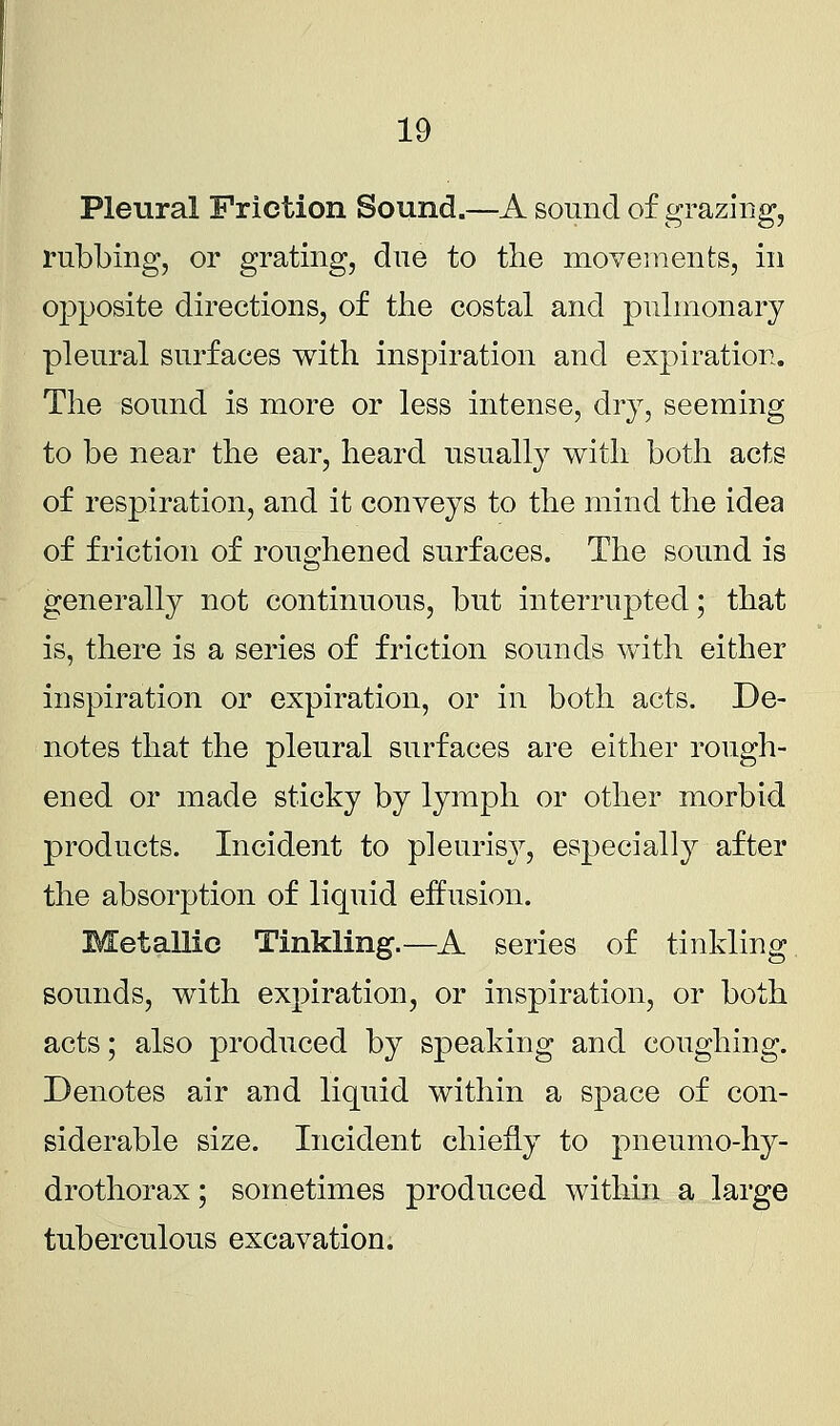 Pleural Friction Sound.—A sound of grazing, rubbing, or grating, due to the movements, in opposite directions, of the costal and pulmonary pleural surfaces with inspiration and expiration. The sound is more or less intense, dry, seeming to be near the ear, heard usually with both acts of respiration, and it conveys to the mind the idea of friction of roughened surfaces. The sound is generally not continuous, but interrupted; that is, there is a series of friction sounds with either inspiration or expiration, or in both acts. De- notes that the pleural surfaces are either rough- ened or made sticky by lymph or other morbid products. Incident to pleurisy, especially after the absorption of liquid effusion. Metallic Tinkling.—A series of tinkling sounds, with expiration, or inspiration, or both acts; also produced by speaking and coughing. Denotes air and liquid within a space of con- siderable size. Incident chiefly to pneumo-hy- drothorax; sometimes produced within a large tuberculous excavation.