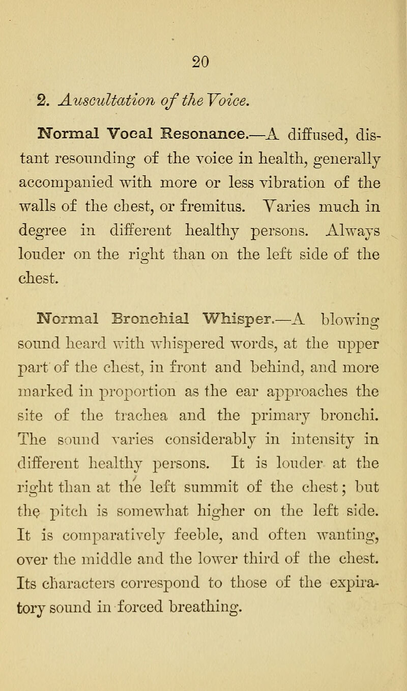 2. Auscultation of the Voice. Normal Vocal Resonance.—A diffused, dis- tant resounding of the voice in health, generally accompanied with more or less vibration of the walls of the chest, or fremitus. Yaries much in degree in different healthy persons. Always louder on the right than on the left side of the chest. Normal Bronchial Whisper.—A blowing sound heard with whispered words, at the upper part of the chest, in front and behind, and more marked in proportion as the ear approaches the site of the trachea and the primary bronchi. The sound varies considerably in intensity in different healthy persons. It is louder at the right than at the left summit of the chest; but the pitch is somewhat higher on the left side. It is comparatively feeble, and often wanting, over the middle and the lower third of the chest. Its characters correspond to those of the expira- tory sound in forced breathing.