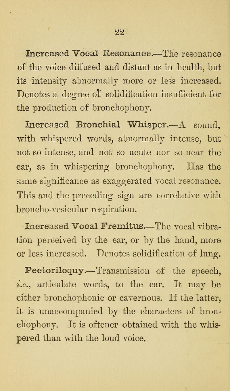 Increased Voeal Resonance.—The resonance of the voice diffused and distant as in health, but its intensity abnormally more or less increased. Denotes a degree or! solidification insufficient for the production of bronchophony. Increased Bronchial Whisper.—A sound, with whispered words, abnormally intense, but not so intense, and not so acute nor so near the ear, as in whispering bronchophony. Has the same significance as exaggerated vocal resonance. This and the preceding sign are correlative with broncho-vesicular respiration. Increased Vocal Fremitus.—The vocal vibra- tion perceived by the ear, or by the hand, more or less increased. Denotes solidification of lung. Pectoriloquy.—Transmission of the speech, i.e., articulate words, to the ear. It may be either bronchophonic or cavernous. If the latter, it is unaccompanied by the characters of bron- chophony. It is oftener obtained with the whis- pered than with the loud voice.