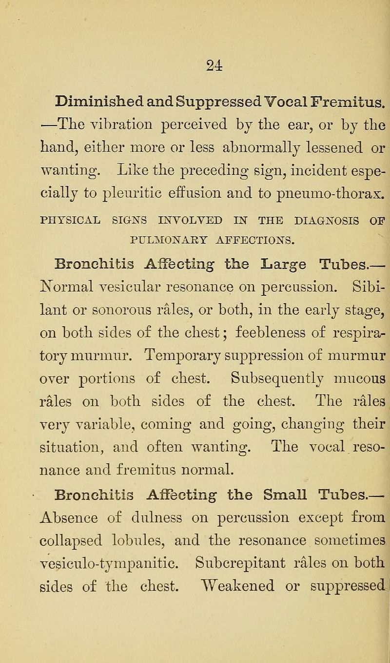 Diminished and Suppressed Vocal Fremitus. —The vibration perceived by the ear, or by the hand, either more or less abnormally lessened or wanting. Like the preceding sign, incident espe- cially to pleuritic effusion and to pneumo-thorax. PHYSICAL SIGNS INVOLVED IN THE DIAGNOSIS OF PULMONARY AFFECTIONS. Bronchitis Affecting the Large Tubes.— Normal vesicular resonance on percussion. Sibi- lant or sonorous rales, or both, in the early stage, on both sides of the chest; feebleness of respira- tory murmur. Temporary suppression of murmur over portions of chest. Subsequently mucous rales on both sides of the chest. The rales very variable, coming and going, changing their situation, and often wanting. The vocal reso- nance and fremitus normal. Bronchitis Affecting the Small Tubes.— Absence of dulness on percussion except from collapsed lobules, and the resonance sometimes vesiculotympanitic. Subcrepitant rales on both sides of the chest. Weakened or suppressed