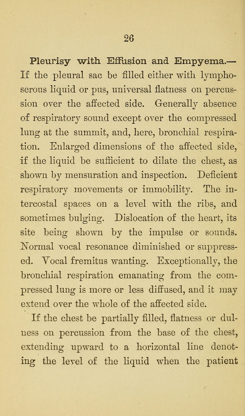 Pleurisy with Effusion and Empyema.— If the pleural sac be filled either with lympho- serous liquid or pus, universal flatness on percus- sion over the affected side. Generally absence of respiratory sound except over the compressed lung at the summit, and, here, bronchial respira- tion. Enlarged dimensions of the affected side, if the liquid be sufficient to dilate the chest, as shown by mensuration and inspection. Deficient respiratory movements or immobility. The in- tercostal spaces on a level with the ribs, and sometimes bul^ino-. Dislocation of the heart, its site being shown by the impulse or sounds. Normal vocal resonance diminished or suppress- ed. Yocal fremitus wanting. Exceptionally, the bronchial respiration emanating from the com- pressed lung is more or less diffused, and it may extend over the whole of the affected side. If the chest be partially filled, flatness or dul- ness on percussion from the base of the chest, extending upward to a horizontal line denot- ing the level of the liquid when the patient