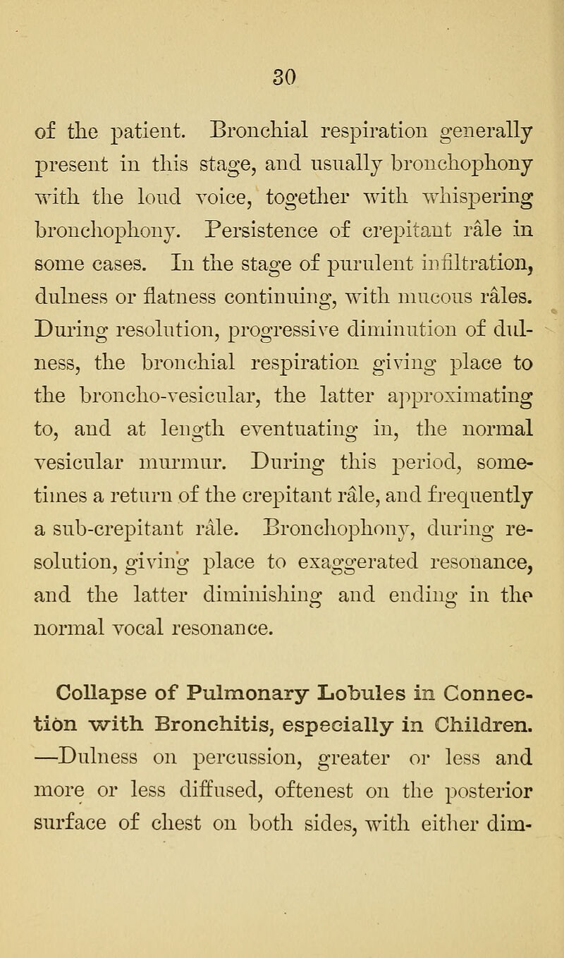 of the patient. Bronchial respiration generally present in this stage, and usually bronchophony with the loud voice, together with whispering bronchophony. Persistence of crepitant rale in some cases. In the stage of purulent infiltration, dulness or flatness continuing, with mucous rales. During resolution, progressive diminution of dul- ness, the bronchial respiration giving place to the broncho-vesicular, the latter approximating to, and at length eventuating in, the normal vesicular murmur. During this period, some- times a return of the crepitant rale, and frequently a sub-crepitant rale. Bronchophony, during re- solution, giving place to exaggerated resonance, and the latter diminishing and ending in the normal vocal resonance. Collapse of Pulmonary Lobules in Connec- tion with Bronchitis, especially in Children. —Dulness on percussion, greater or less and more or less diffused, oftenest on the posterior surface of chest on both sides, with either dim-