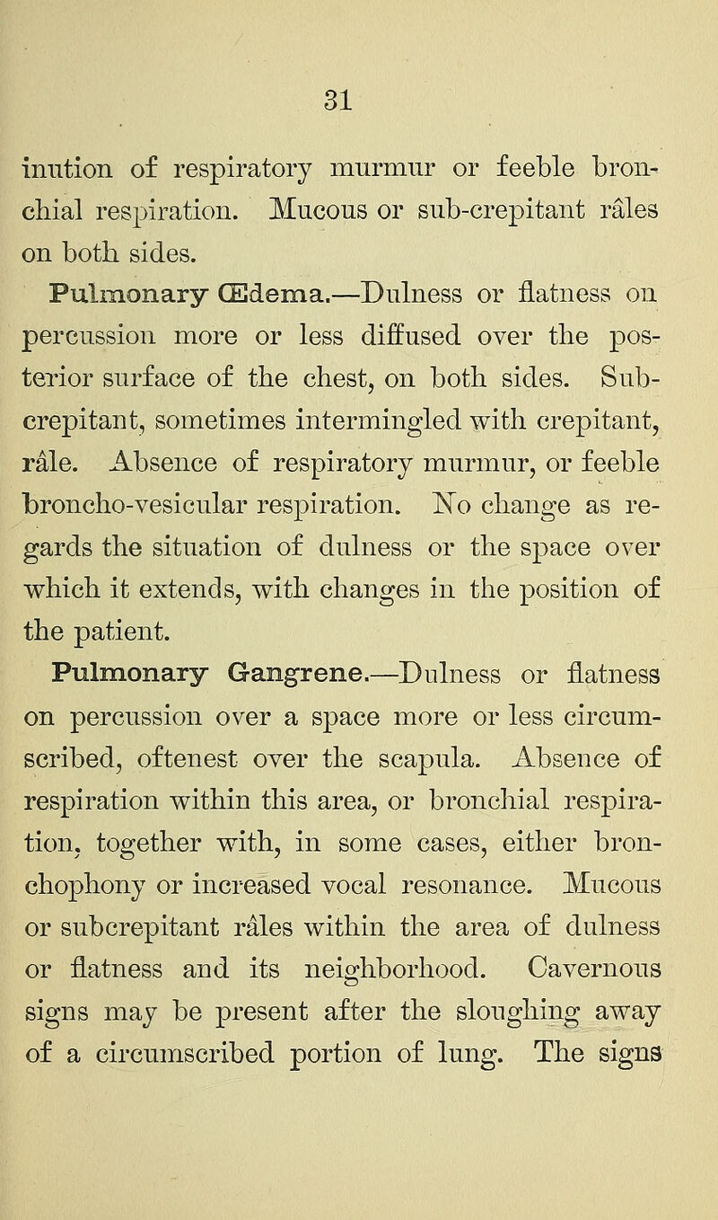 iimtion of respiratory murmur or feeble bron- chial respiration. Mucous or sub-crepitant rales on both sides. Pulmonary (Edema,—Dulness or flatness on percussion more or less diffused over the pos- terior surface of the chest, on both sides. Sub- crepitant, sometimes intermingled with crepitant, rale. Absence of respiratory murmur, or feeble broncho-vesicular respiration. No change as re- gards the situation of dulness or the space over which it extends, with changes in the position of the patient. Pulmonary Gangrene.—Dulness or flatness on percussion over a space more or less circum- scribed, oftenest over the scapula. Absence of respiration within this area, or bronchial respira- tion, together with, in some cases, either bron- chophony or increased vocal resonance. Mucous or subcrepitant rales within the area of dulness or flatness and its neighborhood. Cavernous signs may be present after the sloughing away of a circumscribed portion of lung. The signs
