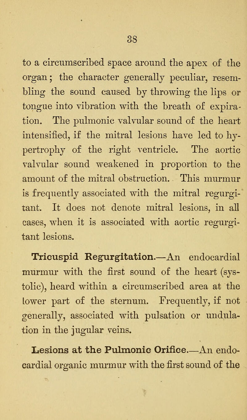 to a circumscribed space around the apex of the organ; the character generally peculiar, resem- bling the sound caused by throwing the lips or tongue into vibration with the breath of expira- tion. The pulmonic valvular sound of the heart intensified, if the mitral lesions have led to hy- pertrophy of the right ventricle. The aortic valvular sound weakened in proportion to the amount of the mitral obstruction. This murmur is frequently associated with the mitral regurgi- tant. It does not denote mitral lesions, in all cases, when it is associated with aortic regurgi- tant lesions. Tricuspid Regurgitation.—An endocardial murmur with the first sound of the heart (sys- tolic), heard within a circumscribed area at the Lower part of the sternum. Frequently, if not generally, associated with pulsation or undula- tion in the jugular veins. Lesions at the Pulmonic Orifice—An endo- cardial organic murmur with the first sound of the