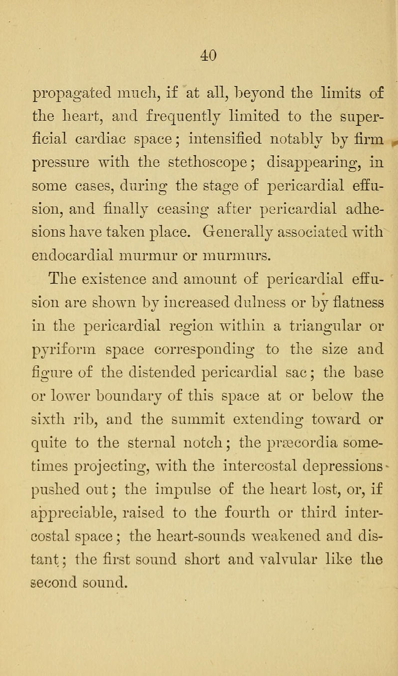 propagated much, if at all, beyond the limits of the heart, and frequently limited to the super- ficial cardiac space; intensified notably by firm pressure with the stethoscope; disappearing, in some cases, during the stage of pericardial effu- sion, and finally ceasing after pericardial adhe- sions have taken place. Generally associated with endocardial murmur or murmurs. The existence and amount of pericardial effu- sion are shown by increased dulness or by flatness in the pericardial region within a triangular or pyriform space corresponding to the size and figure of the distended pericardial sac; the base or lower boundary of this space at or below the sixth rib, and the summit extending toward or quite to the sternal notch; the prsecordia some- times projecting, with the intercostal depressions- pushed out; the impulse of the heart lost, or, if appreciable, raised to the fourth or third inter- costal space; the heart-sounds weakened and dis- tant ; the first sound short and valvular like the second sound.