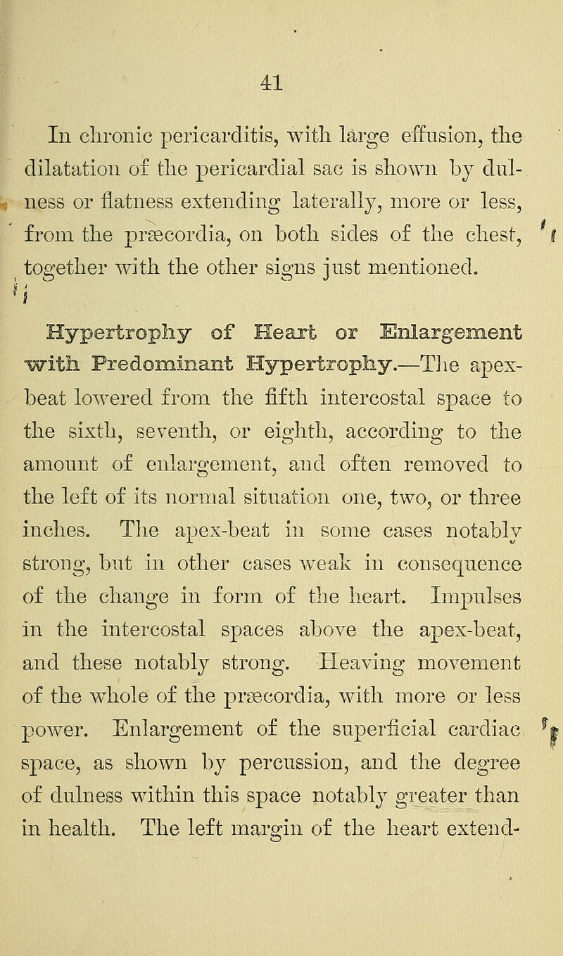 In chronic pericarditis, with large effusion, the dilatation of the pericardial sac is shown by clul- ness or flatness extending laterally, more or less, from the prsecordia, on both sides of the chest, t together with the other signs just mentioned. i Hypertrophy of Heart or Enlargement with Predominant Hypertrophy.—The apex- beat lowered from the fifth intercostal space to the sixth, seventh, or eighth, according to the amount of enlargement, and often removed to the left of its normal situation one, two, or three inches. The apex-beat in some cases notably strong, but in other cases weak in consequence of the change in form of the heart. Impulses in the intercostal spaces above the apex-beat, and these notably strong. Heaving movement of the whole of the prcecordia, with more or less power. Enlargement of the superficial cardiac *| space, as shown by percussion, and the degree of dulness within this space notably greater than in health. The left margin of the heart extend-