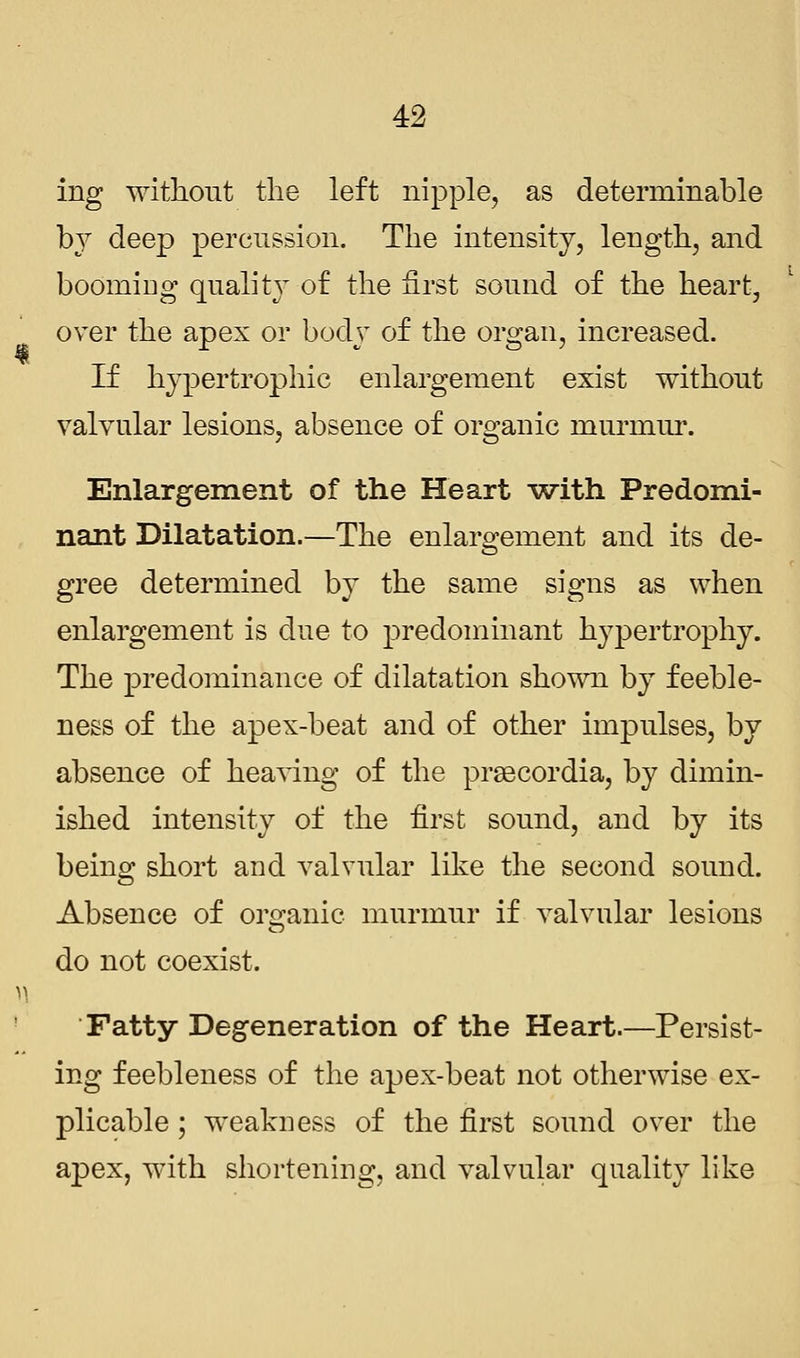 ing without the left nipple, as determinable bj deep percussion. The intensity, length, and booming quality of the first sound of the heart, over the apex or body of the organ, increased. If hypertrophic enlargement exist without valvular lesions, absence of organic murmur. Enlargement of the Heart with Predomi- nant Dilatation.—The enlargement and its de- gree determined by the same signs as when enlargement is due to predominant hypertrophy. The predominance of dilatation shown by feeble- ness of the apex-beat and of other impulses, by absence of heaving of the preecordia, by dimin- ished intensity of the first sound, and by its being short and valvular like the second sound. Absence of organic murmur if valvular lesions do not coexist. Fatty Degeneration of the Heart.—Persist- ing feebleness of the apex-beat not otherwise ex- plicable ; weakness of the first sound over the apex, with shortening, and valvular quality like