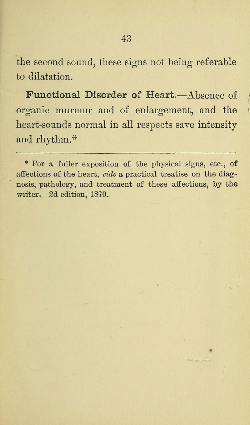 the second sound, these signs not being referable to dilatation. Functional Disorder of Heart.—Absence of organic murmur and of enlargement, and the heart-sounds normal in all respects save intensity and rhythm.* * For a fuller exposition of the physical signs, etc., of affections of the heart, vide a practical treatise on the diag- nosis, pathology, and treatment of these affections, by the writer.
