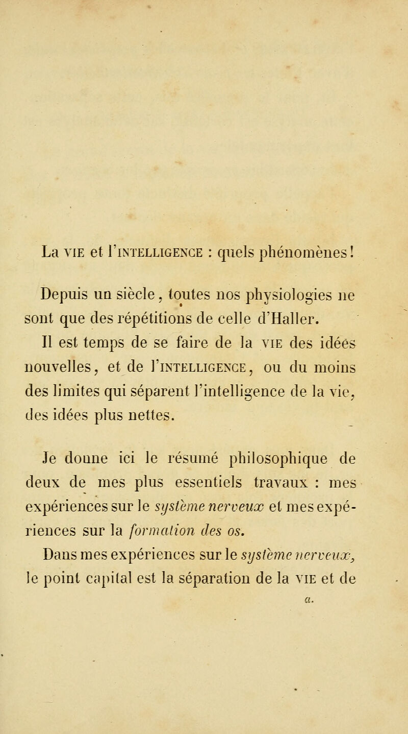 La vie et I'intelligenge : quels phénomènes î Depuis un siècle, toutes nos physiologies ne sont que des répétitions de celle d'Haller. Il est temps de se faire de la vie des idées nouvelles, et de I'intelligenge, ou du moins des limites qui séparent l'intelligence de la vie, des idées plus nettes. Je donne ici le résumé philosophique de deux de mes plus essentiels travaux : mes expériences sur le système nerveux et mes expé- riences sur la formation des os. Dans mes expériences sur le système nerveux; le point capital est la séparation de la vie et de a.