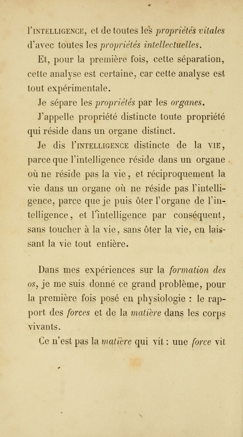 rintelligence, et de toutes les propriétés vitales d'avec toutes les propriétés intellectuelles. Et, pour la première fois, cette séparation, cette analyse est certaine, car cette analyse est tout expérimentale. Je sépare les propriétés par les organes. J'appelle propriété distincte toute propriété qui réside dans un organe distinct. Je dis 1'intelligence distincte de la vie, parce que l'intelligence réside dans un organe où ne réside pas la vie, et réciproquement la vie dans un organe où ne réside pas Y intelli- gence, parce que je puis ôter l'organe de l'in- telligence, et l'intelligence par conséquent, sans toucher à la vie, sans ôter la vie, en lais- sant la vie tout entière. Dans mes expériences sur la formation des os, je me suis donné ce grand problème, pour la première fois posé en physiologie : le rap- port des forces et de la matière dans les corps vivants. Ce n'est pas la matière qui vit : une force vit