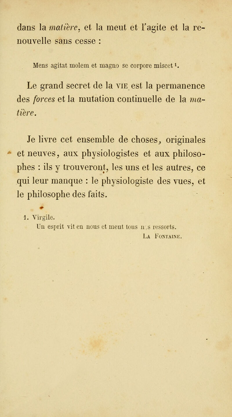 dans la matière, et la meut et l'agite et la re- nouvelle sans cesse : Mens agitât molem et rnagno se corpore miscetl. Le grand secret de la vie est la permanence des forces et la mutation continuelle de la ma- tière. Je livre cet ensemble de choses,, originales et neuves, aux physiologistes et aux philoso- phes : ils y trouveront, les uns et les autres, ce qui leur manque : le physiologiste des vues, et le philosophe des faits. 1. Virgile. Un esprit vit en nous et meut tous n;s ressorts. La Fontaine.