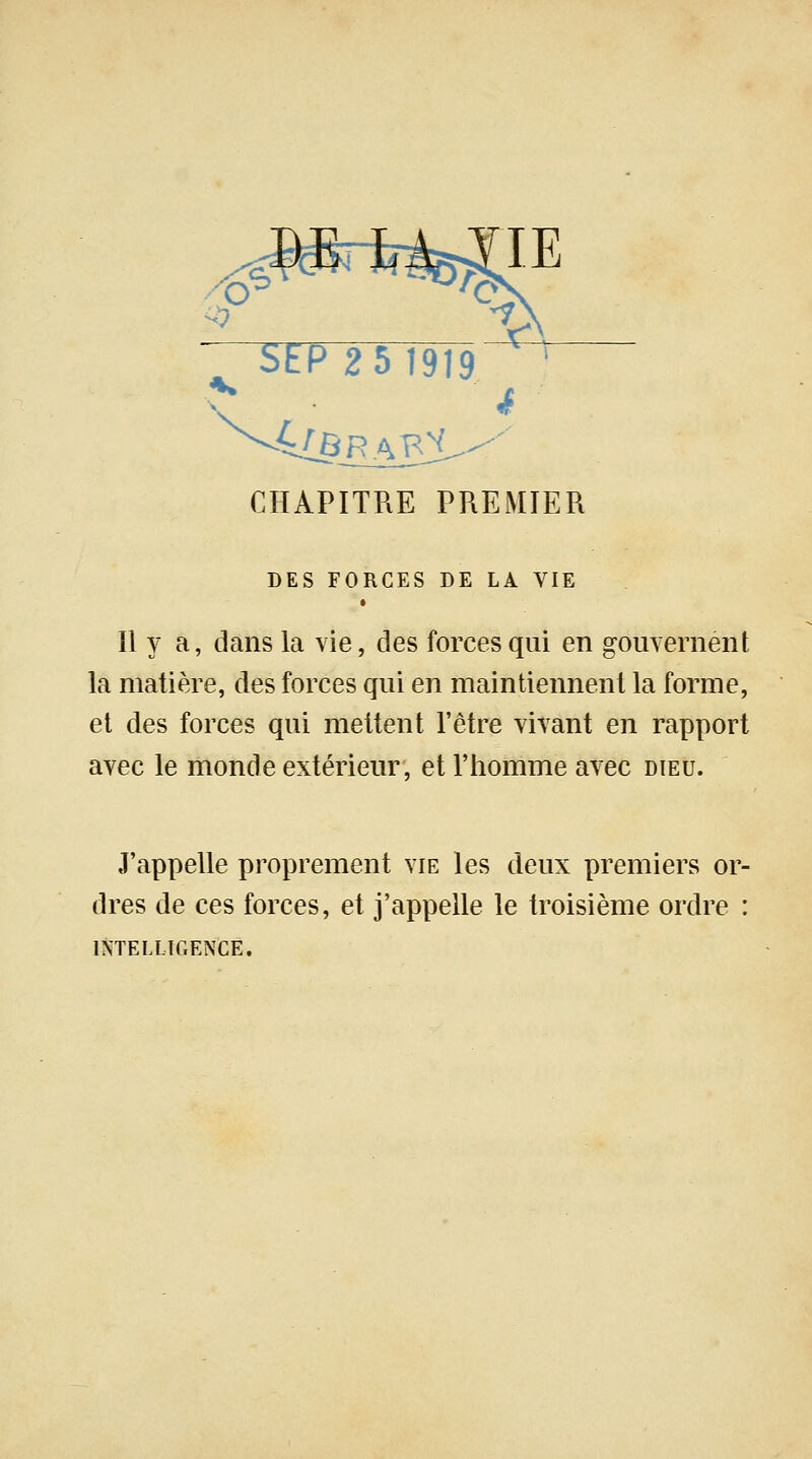 /Mtrk ? ** • 4 SEP 2 5 1919. CHAPITRE PREMIER DES FORCES DE LA VIE Il y a, dans la vie, des forces qui en gouvernent la matière, des forces qui en maintiennent la forme, et des forces qui mettent l'être vivant en rapport avec le monde extérieur, et l'homme avec dieu. J'appelle proprement vie les deux premiers or- dres de ces forces, et j'appelle le troisième ordre : INTELLIGENCE.