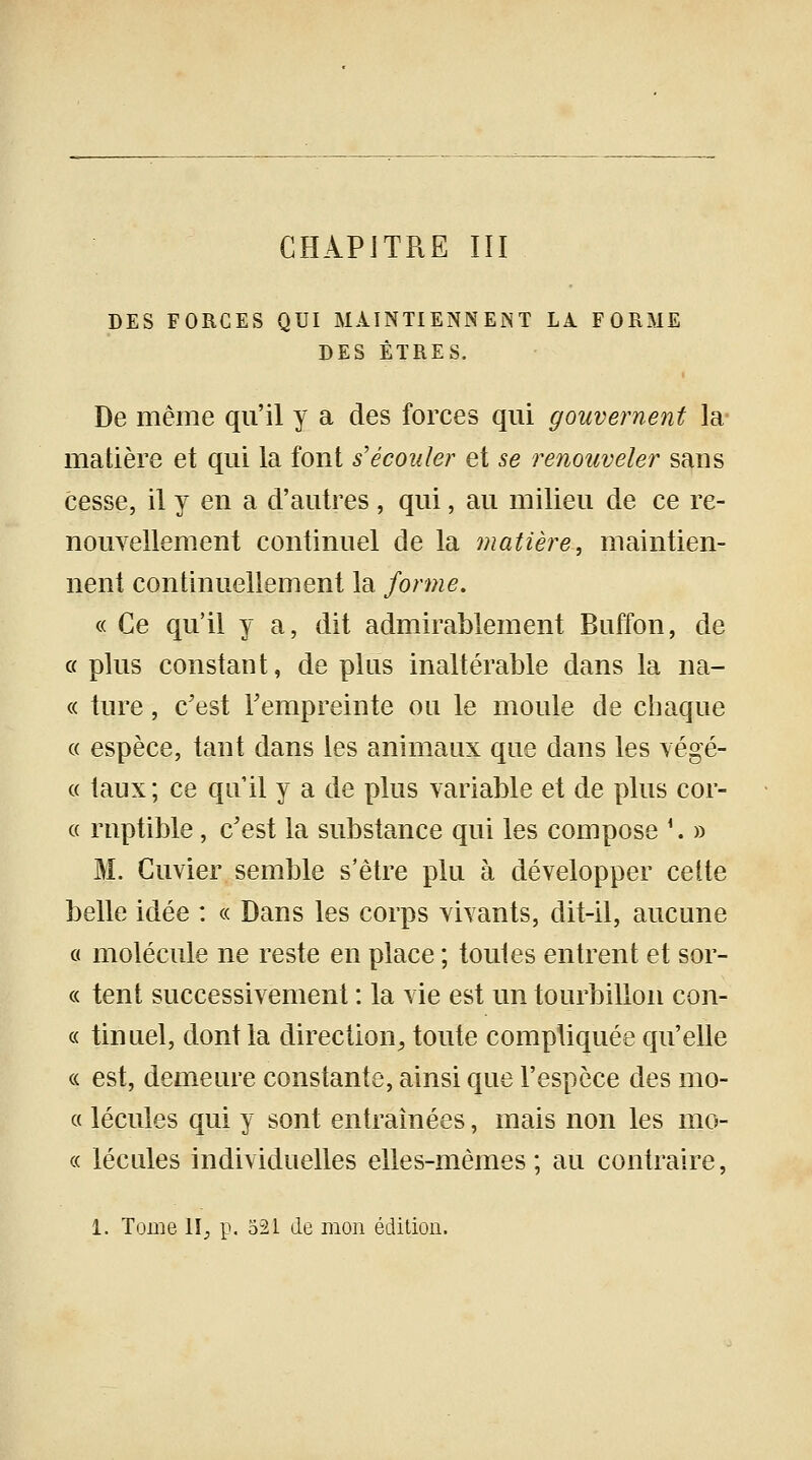 DES FORCES QUI MAINTIENNENT LA. FORME DES ÊTRES. De même qu'il y a des forces qui gouvernent la matière et qui la font s'écouler et se renouveler sans cesse, il y en a d'autres , qui, au milieu de ce re- nouvellement continuel de la matière, maintien- nent continuellement la forme. « Ce qu'il y a, dit admirablement Buffon, de o plus constant, de plus inaltérable dans la na- « tnre, c'est l'empreinte ou le moule de chaque « espèce, tant dans les animaux que dans les végé- « taux; ce qu'il y a de plus variable et de plus cor- ce rnptible, c'est la substance qui les compose '. » M. Cuvier semble s'être plu à développer cette belle idée : « Dans les corps vivants, dit-il, aucune « molécule ne reste en place ; toutes entrent et sor- « tent successivement : la vie est un tourbillon con- « tinuel, dont la direction, toute compliquée qu'elle « est, demeure constante, ainsi que l'espèce des mo- « lécules qui y sont entraînées, mais non les mo- « lécules individuelles elles-mêmes ; au contraire, 1. Tome 1I_, p. 521 de mon édition.