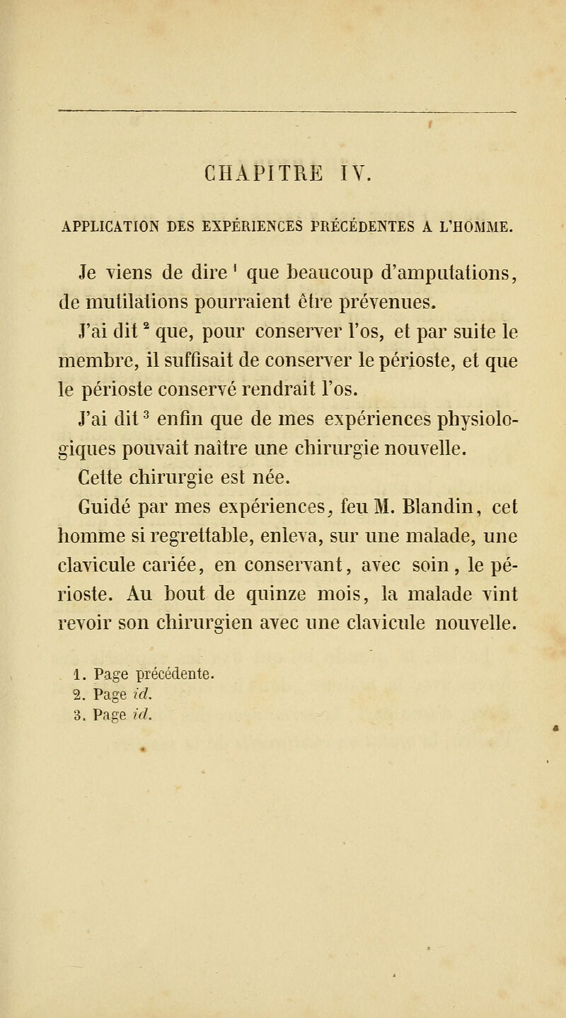 APPLICATION DES EXPÉRIENCES PRÉCÉDENTES A L'HOMME. Je viens de dire1 que beaucoup d'amputations, de mutilations pourraient être prévenues. J'ai dit2 que, pour conserver l'os, et par suite le membre, il suffisait de conserver le périoste, et que le périoste conservé rendrait l'os. J'ai dit3 enfin que de mes expériences physiolo- giques pouvait naître une chirurgie nouvelle. Cette chirurgie est née. Guidé par mes expériences, feu M. Blandin, cet homme si regrettable, enleva, sur une malade, une clavicule cariée, en conservant, avec soin, le pé- rioste. Au bout de quinze mois, la malade vint revoir son chirurgien avec une cla\icule nouvelle. 1. Page précédente. 2. Page id.