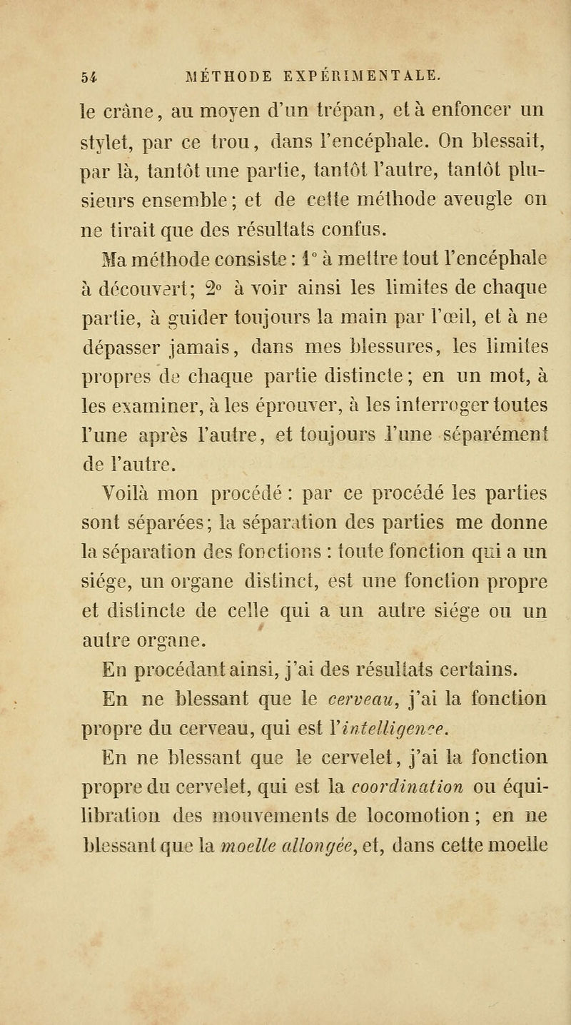 le crâne, au moyen d'un trépan, et à enfoncer un stylet, par ce trou, dans l'encéphale. On blessait, par là, tantôt une partie, tantôt l'autre, tantôt plu- sieurs ensemble; et de cette méthode aveugle on ne tirait que des résultats confus. Ma méthode consiste : 1° à mettre tout l'encéphale à découvert; 2° à voir ainsi les limites de chaque partie, à guider toujours la main par l'œil, et à ne dépasser jamais, dans mes blessures, les limites propres de chaque partie distincte ; en un mot, à les examiner, à les éprouver, à les interroger toutes l'une après l'autre, et toujours l'une séparément de l'autre. Voilà mon procédé : par ce procédé les parties sont séparées ; la séparation des parties me donne la séparation des fonctions : toute fonction qui a un siège, un organe distinct, est une fonction propre et distincte de celle qui a un autre siège ou un autre organe. En procédant ainsi, j'ai des résultats certains. En ne blessant que le cerveau, j'ai la fonction propre du cerveau, qui est Y intelligence. En ne blessant que le cervelet, j'ai la fonction propre du cervelet, qui est la coordination ou équi- libration des mouvements de locomotion ; en ne blessant que la moelle allongée, et, dans cette moelle