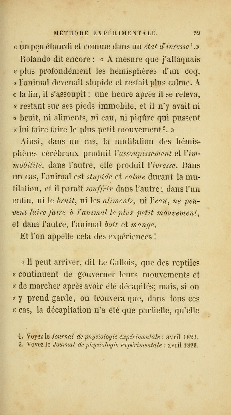 « un peu étourdi et comme dans un état d'ivresse '.» Rolando dit encore : « A mesure que j'attaquais « plus profondément les hémisphères d'un coq, « l'animal devenait stupide et restait plus calme. A « la fin, il s'assoupit : une heure après il se releva, « restant sur ses pieds immobile, et il n'y avait ni « bruit, ni aliments, ni eau, ni piqûre qui pussent « lui faire faire le plus petit mouvement2. » Ainsi, dans un cas, la mutilation des hémis- phères cérébraux produit Y assoupissement et Yim- mobilité, dans l'autre, elle produit fivresse. Dans un cas, l'animai est stupide et calme durant la mu- tilation, et il paraît souffrir dans l'autre; dans l'un enfin, ni le bruit, ni les aliments, ni Veau, ne peu- vent faire faire à l'animal le plus petit mouvement, et dans l'autre, l'animal boit et mange. Et l'on appelle cela des expériences ! « 11 peut arriver, dit Le Gallois, que des reptiles « continuent de gouverner leurs mouvements et « de marcher après avoir été décapités; mais, si on «y prend garde, on trouvera que, dans tous ces « cas, la décapitation n'a été que partielle, qu'elle î. Voyez le Journal de physiologie expérimentale : avril 1823. î. Voyez le Journal de physiologie expérimentale : avril 1823.