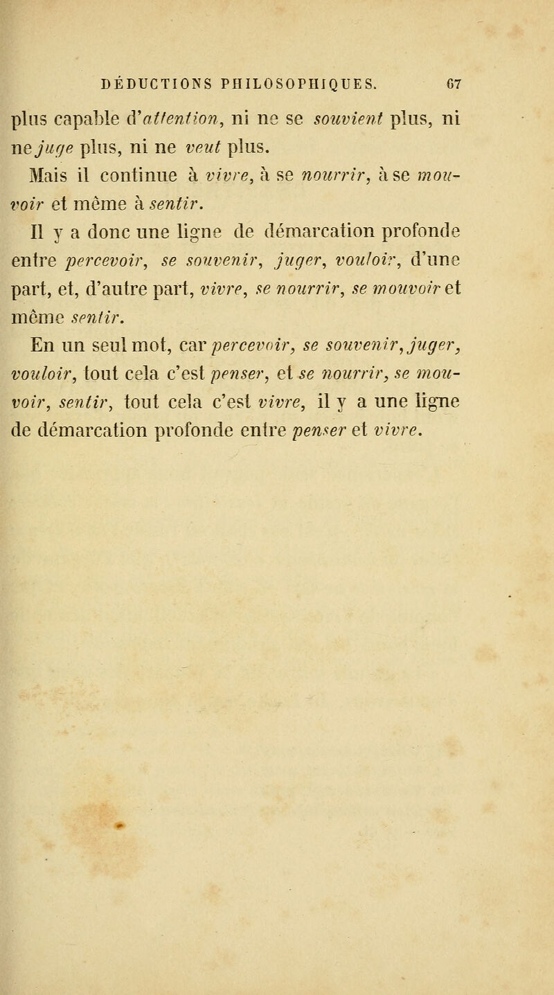 pins capable à'attention, ni ne se souvient plus, ni ne juge plus, ni ne veut plus. Mais il continue à vivre, à se nourrir, à se mou- voir et môme à sentir. Il y a donc une ligne de démarcation profonde entre percevoir, se souvenir, juger, vouloir, d'une part, et, d'autre part, vivre, se nourrir, se mouvoir et même sentir. En un seul mot, car percevoir, se souvenir, juger, vouloir, tout cela c'est penser, et se nourrir, se mou- voir, sentir, tout cela c'est vivre, il y a une ligne de démarcation profonde entre penser et vivre.