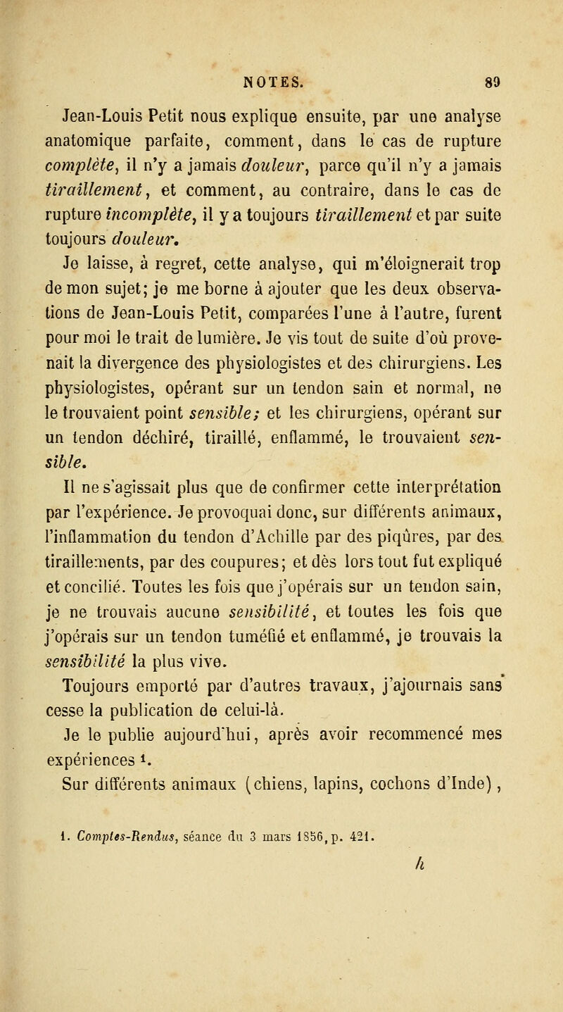 Jean-Louis Petit nous explique ensuite, par une analyse anatomique parfaite, comment, dans le cas de rupture complète, il n'y a jamais douleur, parce qu'il n'y a jamais tiraillement, et comment, au contraire, dans le cas de rupture incomplète, il y a toujours tiraillement et par suite toujours douleur. Je laisse, à regret, cette analyse, qui m'éloignerait trop de mon sujet; je me borne à ajouter que les deux observa- tions de Jean-Louis Petit, comparées l'une a l'autre, furent pour moi le trait de lumière. Je vis tout de suite d'où prove- nait la divergence des physiologistes et des chirurgiens. Les physiologistes, opérant sur un tendon sain et normal, ne le trouvaient point sensible; et les chirurgiens, opérant sur un tendon déchiré, tiraillé, enflammé, le trouvaient sen- sible. Il ne s'agissait plus que de confirmer cette interprétation par l'expérience. Je provoquai donc, sur différents animaux, l'inflammation du tendon d'Achille par des piqûres, par des tiraillements, par des coupures; et dès lors tout fut expliqué et concilié. Toutes les fois que j'opérais sur un tendon sain, je ne trouvais aucune sensibilité, et toutes les fois que j'opérais sur un tendon tuméfié et enflammé, je trouvais la sensibilité la plus vive. Toujours emporté par d'autres travaux, j'ajournais sans cesse la publication de celui-là. Je le publie aujourd'hui, après avoir recommencé mes expériences *. Sur différents animaux (chiens, lapins, cochons d'Inde),