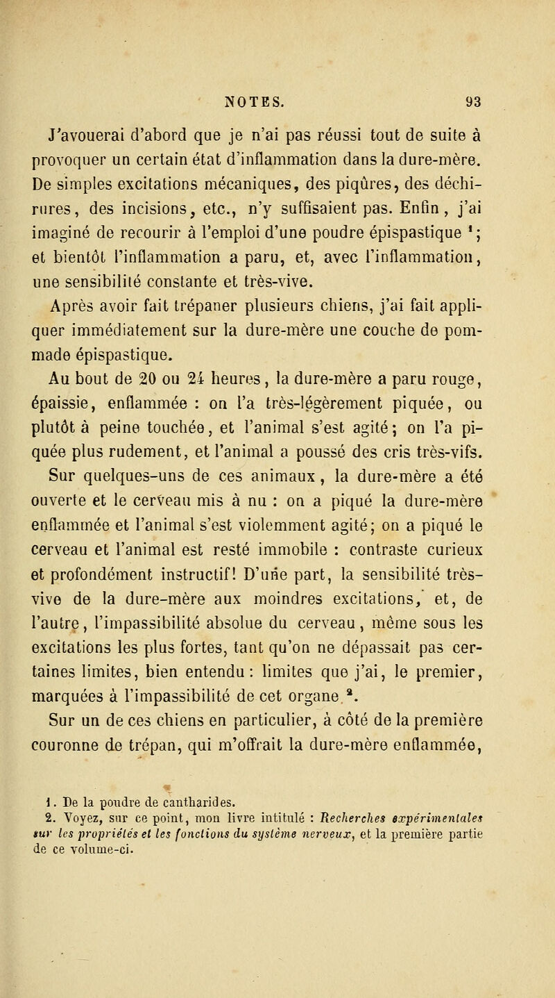 J'avouerai d'abord que je n'ai pas réussi tout de suite à provoquer un certain état d'inflammation dans la dure-mère. De simples excitations mécaniques, des piqûres, des déchi- rures, des incisions, etc., n'y suffisaient pas. Enfin, j'ai imaginé de recourir à l'emploi d'une poudre épispastique ' ; et bientôt l'inflammation a paru, et, avec l'inflammation, une sensibilité constante et très-vive. Après avoir fait trépaner plusieurs chiens, j'ai fait appli- quer immédiatement sur la dure-mère une couche de pom- made épispastique. Au bout de 20 ou 24 heures, la dure-mère a paru rouge, épaissie, enflammée: on l'a très-légèrement piquée, ou plutôt à peine touchée, et l'animal s'est agité; on l'a pi- quée plus rudement, et l'animal a poussé des cris très-vifs. Sur quelques-uns de ces animaux, la dure-mère a été ouverte et le cerveau mis à nu : on a piqué la dure-mère enflammée et l'animal s'est violemment agité; on a piqué le cerveau et l'animal est resté immobile : contraste curieux et profondément instructif! D'une part, la sensibilité très- vive de la dure-mère aux moindres excitations, et, de l'autre, l'impassibilité absolue du cerveau, même sous les excitations les plus fortes, tant qu'on ne dépassait pas cer- taines limites, bien entendu: limites que j'ai, le premier, marquées à l'impassibilité de cet organe *. Sur un de ces chiens en particulier, à côté de la première couronne de trépan, qui m'offrait la dure-mère enflammée, 1. De la pondre de cantharides. 2. Voyez, sur ce point, mon livre intitulé : Recherches expérimentales $ur les propriétés et les fondions du système nerveux, et la première partie de ce volume-ci.