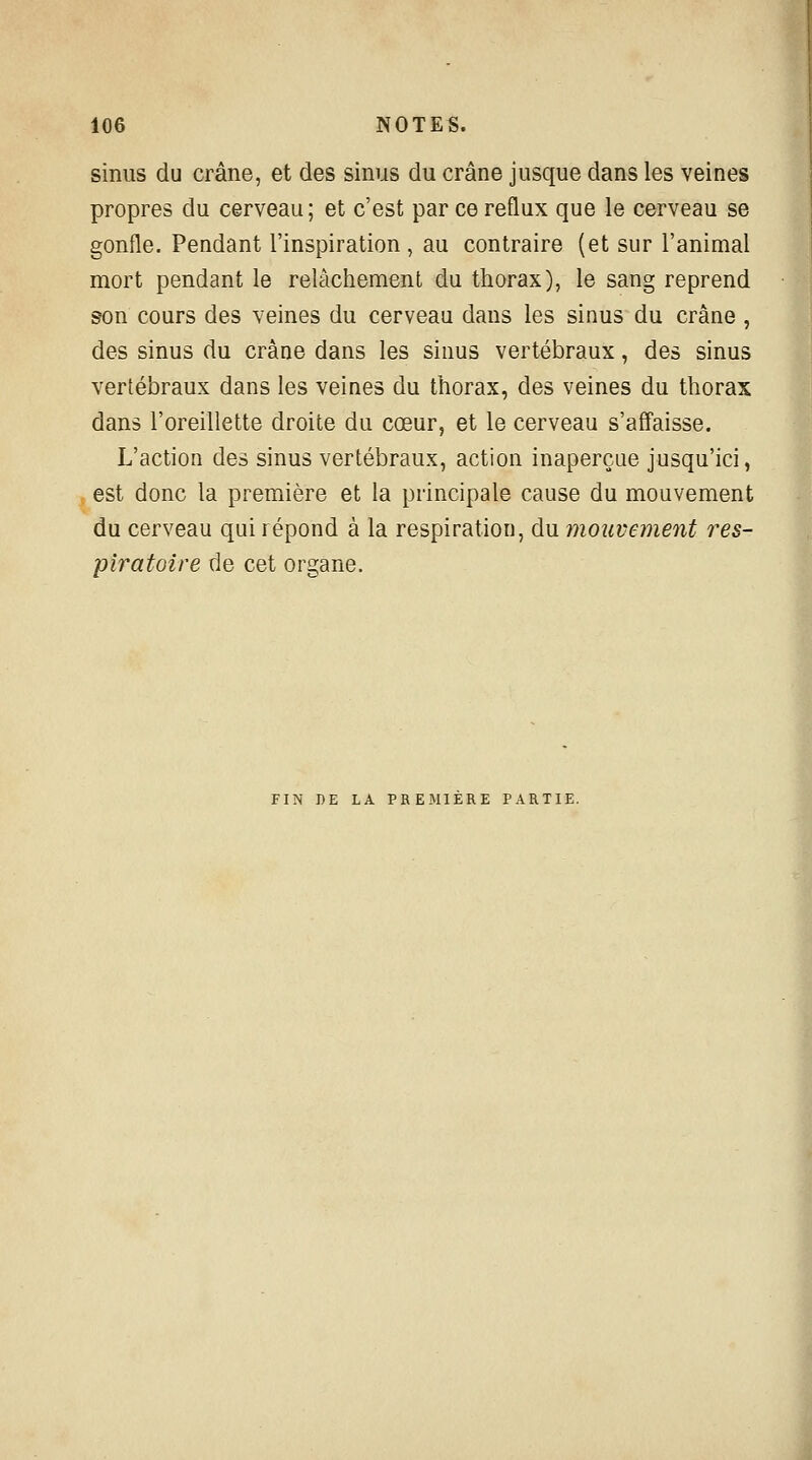 sinus du crâne, et des sinus du crâne jusque dans les veines propres du cerveau; et c'est par ce reflux que le cerveau se gonfle. Pendant l'inspiration , au contraire (et sur l'animal mort pendant le relâchement du thorax), le sang reprend son cours des veines du cerveau dans les sinus du crâne , des sinus du crâne dans les sinus vertébraux, des sinus vertébraux dans les veines du thorax, des veines du thorax dans l'oreillette droite du cœur, et le cerveau s'affaisse. L'action des sinus vertébraux, action inaperçue jusqu'ici, est donc la première et la principale cause du mouvement du cerveau qui répond à la respiration, du mouvement res- piratoire de cet organe. FIN DE LA PREMIERE PARTIE.