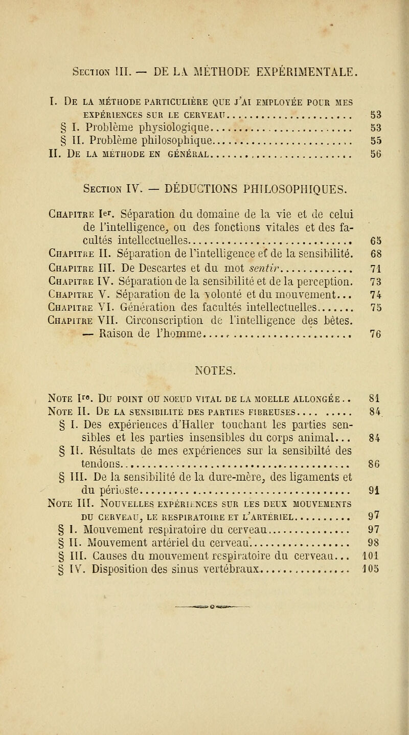 Section III. — DE LA MÉTHODE EXPÉRIMENTALE. I. De la méthode particulière que j'ai employée pour mes EXPÉRIENCES SUR LE CERVEAU 53 § I. Problème physiologique 53 § IL Problème philosophique 55 IL De la méthode en général 56 Section IV. — DÉDUCTIONS PHILOSOPHIQUES. Chapitre 1er. Séparation du domaine de la vie et de celui de l'intelligence, ou des fonctions vitales et des fa- cultés intellectuelles 65 Chapitre IL Séparation de L'intelligence et de la sensibilité. 68 Chapitre III. De Descartes et du mot sentir 71 Chapitre IV. Séparation de la sensibilité et de la perception. 73 Chapitre V. Séparation de la volonté et du mouvement... 74 Chapitre VI. Génération des facultés intellectuelles 75 Chapitre VIL Circonscription de l'intelligence des bètes. — Raison de l'homme...., 76 NOTES. Note lro. Du point ou noeud vital de la moelle allongée .. 81 Note IL De la sensibilité des parties fibreuses 84 § I. Des expériences d'Haller touchant les parties sen- sibles et les parties insensibles du corps animal... 84 § IL Résultats de mes expériences sur la sensibilté des tendons.. 86 § III. De la sensibilité de la dure-mère, des ligaments et du périuste 91 Note III. Nouvelles expériences sur les deux mouvements du cerveau, le respiratoire et l'artériel 97 § 1. Mouvement respiratoire du cerveau 97 § IL Mouvement artériel du cerveau. 98 § III. Causes du mouvement respiratoire du cerveau... 101 § IV. Disposition des sinus vertébraux 105