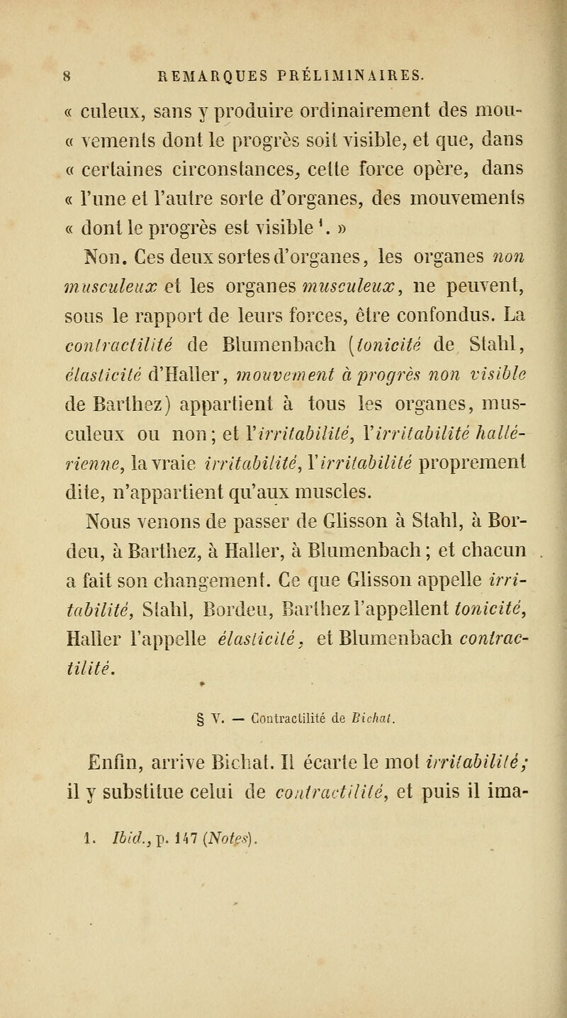 « culeux, sans y produire ordinairement des mou- « vemenls dont le progrès soit visible, et que, dans « certaines circonstances, celte force opère, dans « l'une et l'autre sorte d'organes, des mouvements « dont le progrès est visible '. » Non. Ces deux sortes d'organes, les organes non musculeux et les organes musculeux, ne peuvent, sous le rapport de leurs forces, être confondus. La conlractilité de Blumenbach [tonicité de Stabl, élasticité d'Haller, mouvement à progrès non visible de Barthez) appartient à tous les organes, mus- culeux ou non; et l'irritabilité, Y irritabilité hallé- rienne, la vraie irritabilité, Y irritabilité proprement dite, n'appartient qu'aux muscles. Nous venons de passer de Glisson à Stabl, à Bor- deu, à Barthez, à Haller, à Blumenbach ; et chacun a fait son changement. Ce que Glisson appelle irri- tabilité, Siahl, Bordeu, Barthez l'appellent tonicité, Haller l'appelle élasticité, et Blumenbach conlrac- tilité. § V. — Contractilité de Bichal. Enfin, arrive Bichat. Il écarte le mot irritabilité; il y substitue celui de contractilité, et puis il ima- 1. Ibid., p. 147 (Notes).