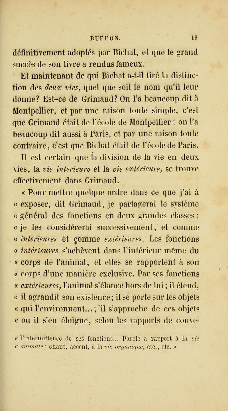 définitivement adoptés par Bichat, et que le grand succès de son livre a rendus fameux. Et maintenant de qui Bichat a-t-il tiré la distinc- tion des deux vies, quel que soit le nom qu'il leur donne? Est-ce de Grimaud? On l'a beaucoup dit à Montpellier, et par une raison tonte simple, c'est que Grimaud était de l'école de Montpellier : on l'a beaucoup dit aussi à Paris, et par une raison toute contraire, c'est que Bichat était de l'école de Paris. Il est certain que la division de la vie en deux vies, la vie intérieure et la vie extérieure, se trouve effectivement dans Grimaud. « Pour mettre quelque ordre dans ce que j'ai à « exposer, dit Grimaud, je pariagerai le système « général des fonctions en deux grandes classes : «je les considérerai successivement, et comme « intérieures et comme extérieures. Les fonctions « intérieures s'achèvent dans l'intérieur même du « corps de l'animal, et elles se rapportent à son « corps d'une manière exclusive. Par ses fonctions « extérieures, l'animal s'élance hors de lui ; il étend, « il agrandit son existence; il se porte sur les objets « qui l'environnent...; il s'approche de ces objets « ou il s'en éloigne, selon les rapports de conve- « Fintermittenee de ses fonctions... Parole a rapport à la vie « animale: chant, accent, à lame organique, etc., etc. »