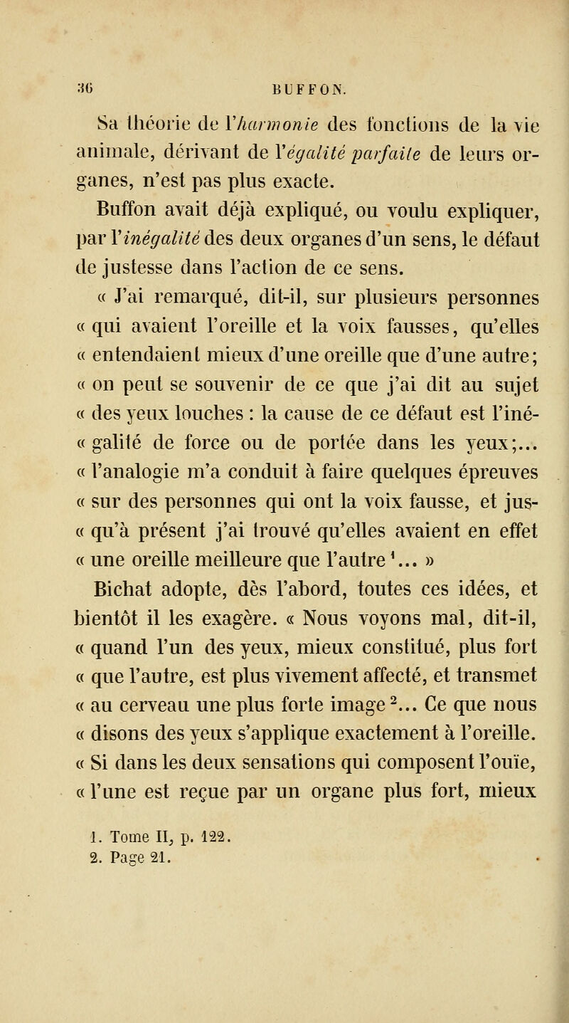 Sa théorie de Y harmonie des fonctions de la vie animale, dérivant de Xégalité parfaite de leurs or- ganes, n'est pas pins exacte. Buffon avait déjà expliqué, ou voulu expliquer, par Y inégalité des deux organes d'un sens, le défaut de justesse dans l'action de ce sens. « J'ai remarqué, dit-il, sur plusieurs personnes « qui avaient l'oreille et la voix fausses, qu'elles « entendaient mieux d'une oreille que d'une autre; « on peut se souvenir de ce que j'ai dit au sujet « des yeux louches : la cause de ce défaut est l'iné- « galité de force ou de portée dans les yeux;... « l'analogie m'a conduit à faire quelques épreuves « sur des personnes qui ont la voix fausse, et jus- ce qu'à présent j'ai trouvé qu'elles avaient en effet « une oreille meilleure que l'autre1... » Bichat adopte, dès l'abord, toutes ces idées, et bientôt il les exagère. « Nous voyons mal, dit-il, « quand l'un des yeux, mieux constitué, plus fort « que l'autre, est plus vivement affecté, et transmet « au cerveau une plus forte image2... Ce que nous « disons des yeux s'applique exactement à l'oreille. « Si dans les deux sensations qui composent l'ouïe, « l'une est reçue par un organe plus fort, mieux 1. Tome II, p. 122.