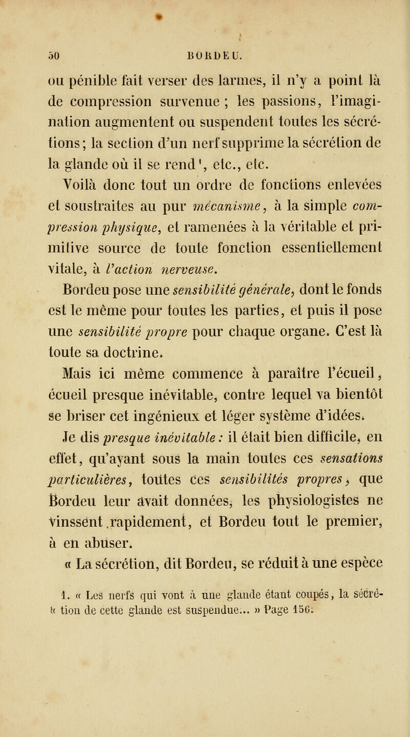 ou pénible fait verser des larmes, il n'y a point là de compression survenue ; les passions, l'imagi- nation augmentent ou suspendent toutes les sécré- tions; la section d'un nerf supprime la sécrétion de la glande où il se rend', etc., etc. Voilà donc tout un ordre de fonctions enlevées et soustraites au pur mécanisme, à la simple com- pression physique, et ramenées à la véritable et pri- mitive source de toute fonction essentiellement vitale, à l'action nerveuse. Bordeu pose une sensibilité générale^ dont le fonds est le même pour toutes les parties, et puis il pose une sensibilité propre pour chaque organe. C'est là toute sa doctrine» Mais ici même commence à paraître recueil, écueil presque inévitable, contre lequel va bientôt se briser cet ingénieux et léger système d'idées* Je dis presque inévitable : il était bien difficile, en effet, qu'ayant sous la main toutes ces sensations particulières, toutes ces sensibilités propres $ que Ëordeu leur avait données, les physiologistes ne Vinssent .rapidement, et Bordeu tout le premier, à en abuser. « La sécrétion, dit Bordeu, se réduit à une espèce 1. « Les nerfs qui vont à une glande étant coupés, la sécré- h tion de cette glande est suspendue... » Page 150.