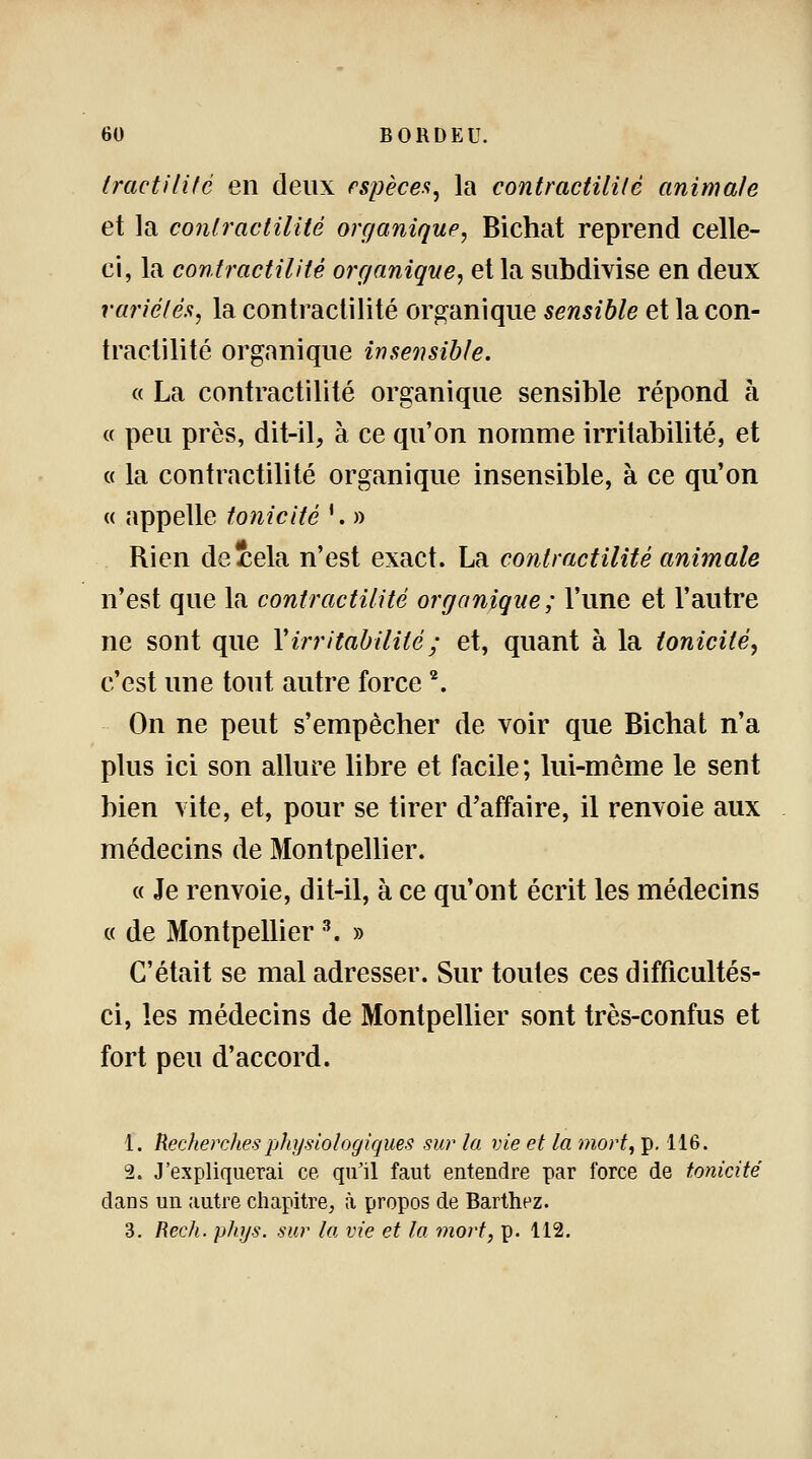 tractilité en deux espèces, la contractilUè animale et la contractilité organique, Bichat reprend celle- ci, la contractilité organique, et la subdivise en deux variétés, la contractilité organique sensible et la con- tractilité organique insensible. « La contractilité organique sensible répond à « peu près, dit-il, à ce qu'on nomme irritabilité, et « la contractilité organique insensible, à ce qu'on « appelle tonicité '. » Rien deiela n'est exact. La contractilité animale n'est que la contractilité organique; l'une et l'autre ne sont que Y irritabilité; et, quant à la tonicité, c'est une tout autre force2. On ne peut s'empêcher de voir que Bichat n'a plus ici son allure libre et facile ; lui-même le sent bien vite, et, pour se tirer d'affaire, il renvoie aux médecins de Montpellier. « Je renvoie, dit-il, à ce qu'ont écrit les médecins « de Montpellier K » C'était se mal adresser. Sur toutes ces difficultés- ci, les médecins de Montpellier sont très-confus et fort peu d'accord. 1. Recherches physiologiques sur la vie et ta mort, p. 116. 2. J'expliquerai ce qu'il faut entendre par force de tonicité dans un autre chapitre, à propos de Barthez. 3. Rech. phys. sur la vie et la mort, p. 112.