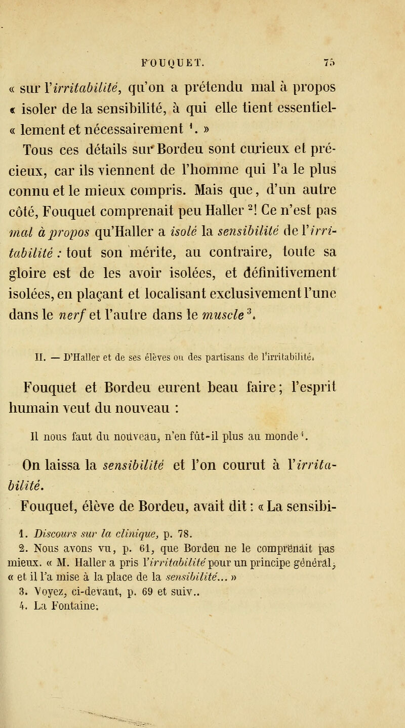 « sur Y irritabilité, qu'on a prétendu mal à propos « isoler de la sensibilité, à qui elle tient essentiel- ce lement et nécessairement *. » Tous ces détails sur Bordeu sont curieux et pré- cieux, car ils Tiennent de l'homme qui l'a le plus connu et le mieux compris. Mais que, d'un autre côté, Fouquet comprenait peu Haller2! Ce n'est pas mal à propos qu'Haller a isolé la sensibilité de Y irri- tabilité : tout son mérite, au contraire, toute sa gloire est de les avoir isolées, et définitivement isolées, en plaçant et localisant exclusivement l'une dans le nerf et l'autre dans le muscle3. II. — D'Haller et de ses élèves ou des partisans de l'irritabilité* Fouquet et Bordeu eurent beau faire; l'esprit humain veut du nouveau : Il nous faut du nouveàu3 n'eu fût-il plus au monde1. On laissa la sensibilité et l'on courut à l'irrita- bilité* Fouquet, élève de Bordeu, avait dit : « La sensibi- 1. Discours sur la clinique, p. 78. 1. Nous avons vu, p. 61, que Bordeu ne le comprenait pas mieux. « M. Haller a pris l'irritabilité pour un principe général -} « et il Fa mise à la place de la sensibilité... » 3. Voyez, ci-devant, p. 69 et suiv.. 4. La Fontaine;