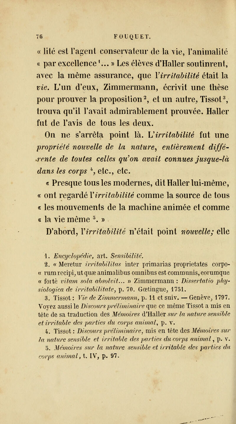 « lité est l'agent conservateur de la vie, l'animalité « par excellence '... » Les élèves d'Haller soutinrent, avec la même assurance, que l'irritabilité était la vie. L'un d'eux, Zimmermann, écrivit une thèse pour prouver la proposition2, et un autre, Tissot3, trouva qu'il l'avait admirablement prouvée. Haller fut de l'avis de tous les deux. On ne s'arrêta point là. Virritabilité fut une propriété nouvelle de la nature, entièrement diffé- rente de toutes celles qu'on avait connues jusque-là dans les corps '*, etc., etc. « Presque tous les modernes, dit Haller lui-même, « ont regardé Y irritabilité comme la source de tous « les mouvements de la machine animée et comme « la vie même 5. » D'abord, Y irritabilité n'était point nouvelle; elle 1. Encyclopédie, art. Sensibilité. 2. « Meretur irritabilitas inter primarias proprietates corpo- « rumrecipi^ut quae animalibus omnibus est communis, eorumque « foitè vitam sola absolvit... » Zimmermann : Dissertatio phy- siologica de irritabilitate, p. 70. Gœtingue, 1751. 3. Tissot : Vie de Zimmermann, p. 11 et suiv. — Genève, 1797. Voyez aussi le Discours préliminaire que ce même Tissot a mis en tète de sa traduction des Mémoires d'Haller sur la nature sensible et irritable des parties du corps animal, p. v. 4. Tissot : Discours préliminaire, mis en tète des Mémoires sur la nature sensible et irritable des parties du corps animal, p. v. 5. Mémoires sur la nature sensible et irritable des parties du corps animal, t. IV, p. 97.