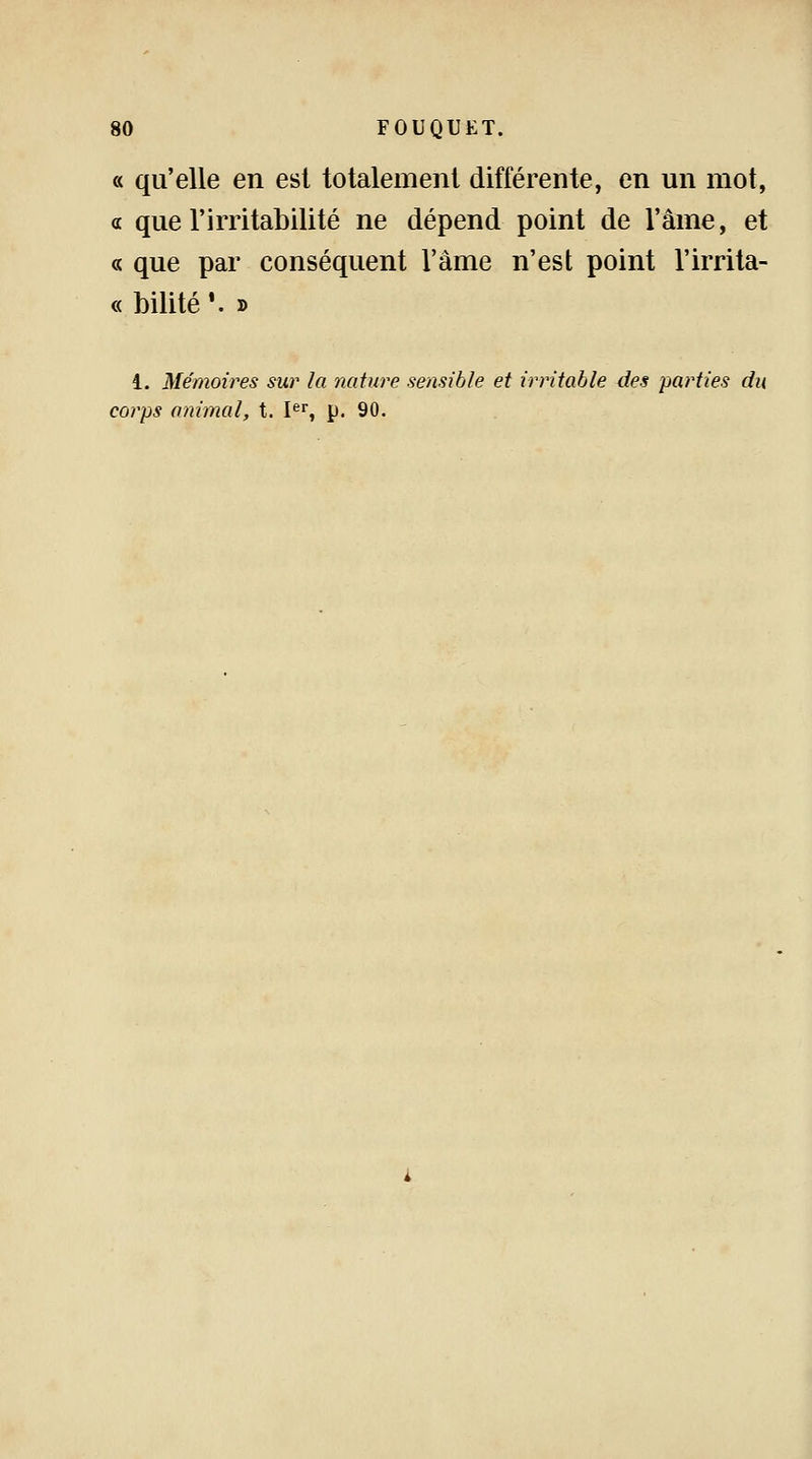 « qu'elle en est totalement différente, en un mot, « que l'irritabilité ne dépend point de l'âme, et « que par conséquent l'âme n'est point l'irrita- « bilité '. » i. Mémoires sur la nature sensible et irritable des parties du