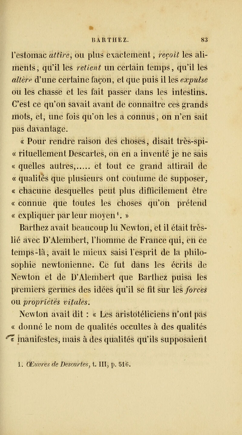 l'estomac attire, ou plus exactement, reçoit les ali- ments, qu'il les retient un certain temps, qu'il les altère d'une certaine façon, et que puis il les expulse ou les chasse et les fait passer dans les intestins. C'est ce qu'on savait avant de connaître ces grands mots, et, une fois qu'on les a connus, on n'en sait pas davantage. « Pour rendre raison des choses, disait très-spi- « rituellement Descartes, on en a inventé je ne sais « quelles autres, et tout ce grand attirail de « qualités que plusieurs ont coutume de supposer, « chacune desquelles peut plus difficilement être « connue que toutes les choses qu'on prétend « expliquer parleur moyen1. » Barthez avait beaucoup lu Newton, et il était très- lié avec D'Alembert, l'homme de France qui, en ce temps-là, avait le mieux saisi l'esprit de la philo- sophie newtonienne. Ce fut dans les écrits de Newton et de D'Alembert que Barthez puisa les premiers germes des idées qu'il se fit sur les forces ou propriétés vitales. Newton avait dit : « Les aristotéliciens n'ont pas « donné le nom de qualités occultes à des qualités « manifestes, mais à des qualités qu'ils supposaient 1. Œuvres de Descartes, t. III, p. 516.