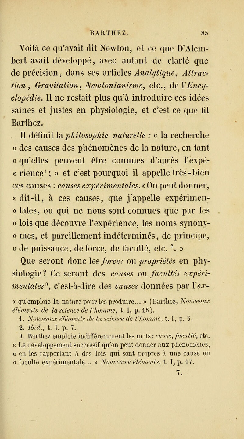 Voilà ce qu'avait dit Newton, et ce que D'Alem- bert avait développé, avec autant de clarté que de précision, dans ses articles Analytique, Attrac- tion, Gravitation, Newtonianisme, etc., de Y Ency- clopédie. 11 ne restait plus qu'à introduire ces idées saines et justes en physiologie, et c'est ce que fit Barthez. Il définit la philosophie naturelle : « la recherche « des causes des phénomènes de la nature, en tant « qu'elles peuvent être connues d'après l'expé- « rience1 ; » et c'est pourquoi il appelle très-bien ces causes : causes expérimentales.« On peut donner, « dit-il, à ces causes, que j'appelle expérimen- « taies, ou qui ne nous sont connues que par les « lois que découvre l'expérience, les noms synony- « mes, et pareillement indéterminés, de principe, « de puissance, de force, de faculté, etc.2. » Que seront donc les forces ou propriétés en phy- siologie? Ce seront des causes on facultés expéri- mentales*, c'est-à-dire des causes données par Yex- « qu'emploie la nature pour les produire... » (Barthez, Nouveaux éléments de la science de l'homme, t.1, p. 16). 1. Nouveaux éléments de la science de l'homme, t. T, p. 5. 2. IbicL, t. T, p. 7. 3. Barthez emploie indifféremment les mots : cause, faculté, etc. « Le développement successif qu'on peut donner aux phénomènes, « en les rapportant à des lois qui sont propres à une cause ou « faculté expérimentale... » Nouveaux éléments, t. I, p. 17. 7.
