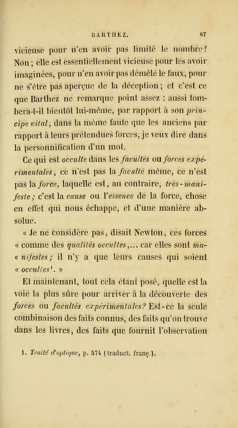 vicieuse pour n'en avoir pas limité le nombre? Non ; elle est essentiellement vicieuse pour les avoir imaginées, pour n'en avoir pas démêlé le faux, pour ne s'être pas aperçue de la déception ; et c'est ce que Barthez ne remarque point assez : aussi tom- bera-t-il bientôt lui-même, par rapport à son prin- cipe vital, dans la même faute que les anciens par rapport à leurs prétendues forces, je veux dire dans la personnification d'un mot. Ce qui est occulte dans les facultés ou forces expé- rimentales, ce n'est pas la faculté même, ce n'est pas la force, laquelle est, au contraire, très-mani- feste; c'est la cause ou Y essence de la force, chose en effet qui nous échappe, et d'une manière ab- solue. « Je ne considère pas, disait Newton, ces forces « comme des qualités occultes,... car elles sont ma- « nifestes ; il n'y a que leurs causes qui soient « occultes*. » Et maintenant, tout cela étant posé, quelle est la voie la plus sûre pour arriver à la découverte des forces ou facultés expérimentales? Est-ce la seule combinaison des faits connus, des faits qu'on trouve dans les livres, des faits que fournit l'observation 1. Traité d'optique, p. 574 (traducfc. franc.).