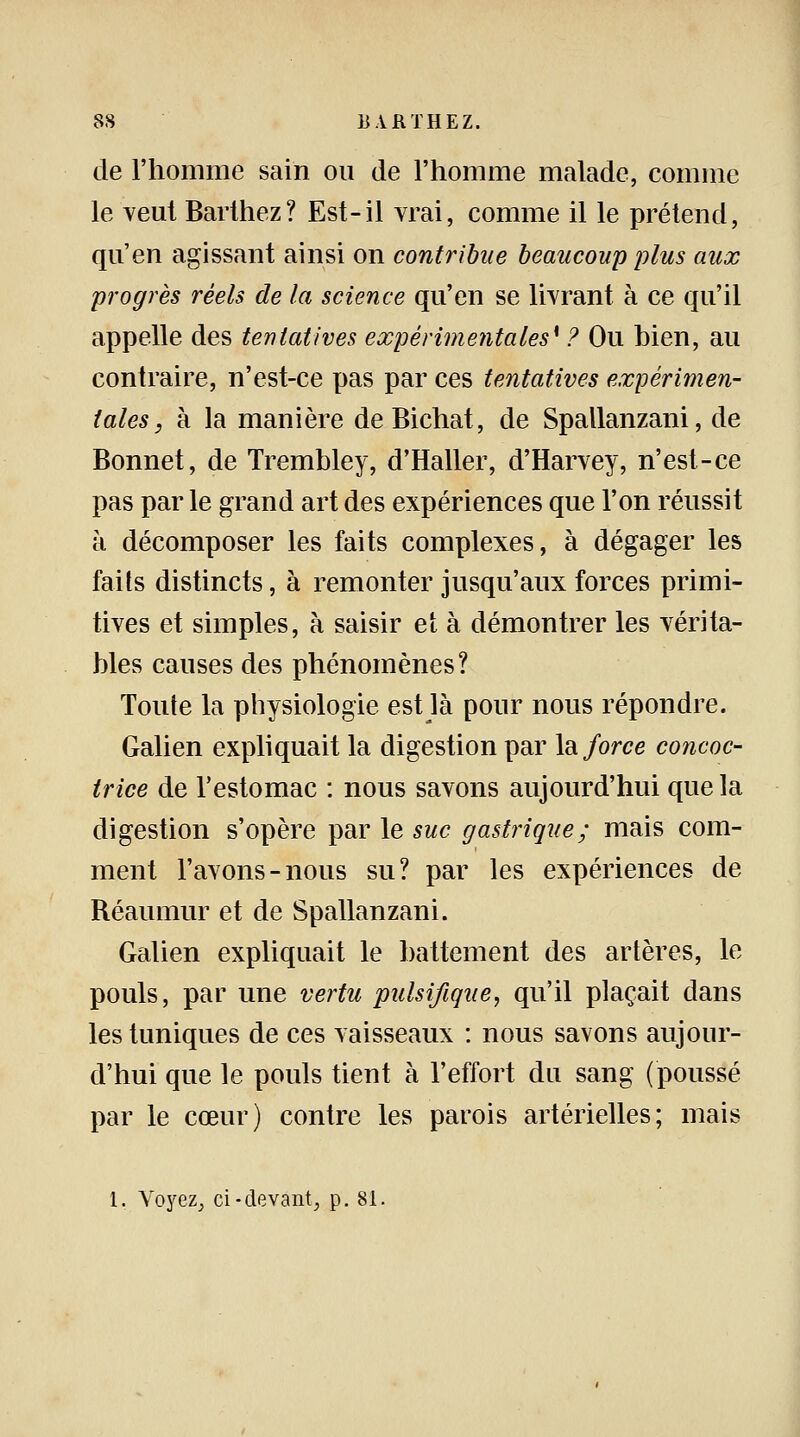 de l'homme sain ou de l'homme malade, comme le veut Barthez? Est-il vrai, comme il le prétend, qu'en agissant ainsi on contribue beaucoup plus aux progrès réels de la science qu'en se livrant à ce qu'il appelle des tentatives expérimentales* ? Ou bien, au contraire, n'est-ce pas par ces tentatives expérimen- tales, à la manière deBichat, de Spallanzani, de Bonnet, de Trembley, d'Haller, d'Harvey, n'est-ce pas par le grand art des expériences que l'on réussit à décomposer les faits complexes, à dégager les faits distincts, à remonter jusqu'aux forces primi- tives et simples, à saisir et à démontrer les vérita- bles causes des phénomènes? Toute la physiologie est là pour nous répondre. Galien expliquait la digestion par la force concoc- trice de l'estomac : nous savons aujourd'hui que la digestion s'opère par le suc gastrique; mais com- ment l'avons-nous su? par les expériences de Réaumur et de Spallanzani. Galien expliquait le battement des artères, le pouls, par une vertu pulsifique, qu'il plaçait dans les tuniques de ces vaisseaux : nous savons aujour- d'hui que le pouls tient à l'effort du sang (poussé par le cœur) contre les parois artérielles; mais 1. Voyez, ci-devant, p. 81.