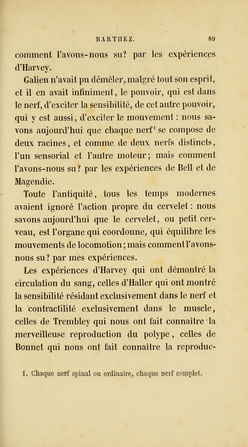 comment l'ayons-nous su? par les expériences d'Harvey. Galien n'avait pu démêler, malgré tout son esprit, et il en avait infiniment, le pouvoir, qui est dans le nerf, d'exciter la sensibilité, de cet autre pouvoir, qui y est aussi, d'exciter le mouvement : nous sa- vons aujourd'hui que chaque nerf se compose de deux racines, et comme de deux nerfs distincts, l'un sensorial et l'autre moteur; mais comment l'avons-nous su? par les expériences de Bell et de Magendie. Toute l'antiquité, tous les temps modernes avaient ignoré l'action propre du cervelet : nous savons aujourd'hui que le cervelet, ou petit cer- veau, est l'organe qui coordonne, qui équilibre les mouvements de locomotion ; mais comment l'avons- nous su? par mes expériences. Les expériences d'Harvey qui ont démontré la circulation du sang, celles d'Haller qui ont montré la sensibilité résidant exclusivement dans le nerf et la contractilité exclusivement dans le muscle, celles de Trembley qui nous ont fait connaître la merveilleuse reproduction du polype , celles de Bonnet qui nous ont fait connaître la reproduc- 1. Chaque nerf spinal ou ordinaire, chaque nerf complet.