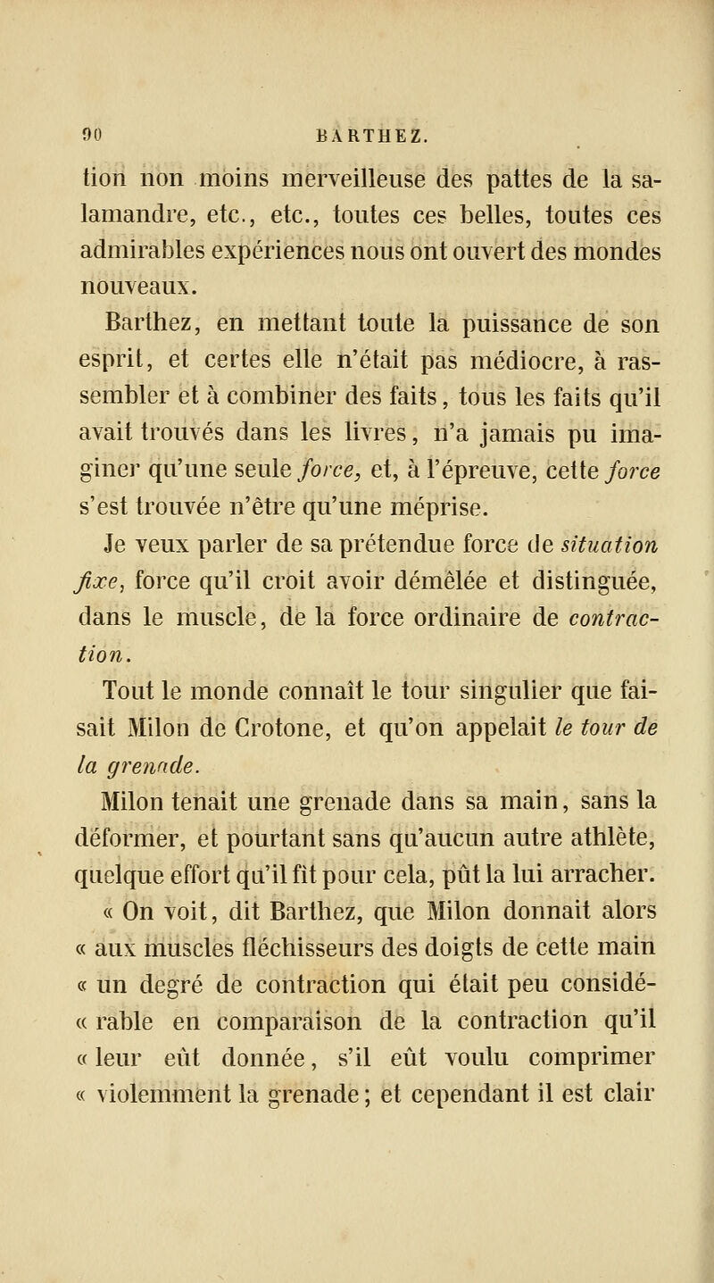 tion non moins merveilleuse des pattes de la sa- lamandre, etc., etc., toutes ces belles, toutes ces admirables expériences nous ont ouvert des mondes nouveaux. Barthez, en mettant toute la puissance de son esprit, et certes elle n'était pas médiocre, à ras- sembler et à combiner des faits, tous les faits qu'il avait trouvés dans les livres, n'a jamais pu ima- giner qu'une seule force, et, à l'épreuve, cette force s'est trouvée n'être qu'une méprise. Je veux parler de sa prétendue force de situation fixe, force qu'il croit avoir démêlée et distinguée, dans le muscle, de la force ordinaire de contrac- tion. Tout le monde connaît le tour singulier que fai- sait Milon de Crotone, et qu'on appelait le tour de la grenade. Milon tenait une grenade dans sa main, sans la déformer, et pourtant sans qu'aucun autre athlète, quelque effort qu'il fit pour cela, pût la lui arracher. « On voit, dit Barthez, que Milon donnait alors « aux muscles fléchisseurs des doigts de cette main « un degré de contraction qui était peu considé- « rable en comparaison de la contraction qu'il « leur eut donnée, s'il eût voulu comprimer « violemment la grenade ; et cependant il est clair